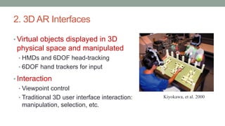 2. 3D AR Interfaces
• Virtual objects displayed in 3D
physical space and manipulated
• HMDs and 6DOF head-tracking
• 6DOF hand trackers for input
• Interaction
• Viewpoint control
• Traditional 3D user interface interaction:
manipulation, selection, etc.
Kiyokawa, et al. 2000
 