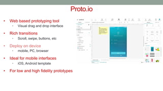 Proto.io
• Web based prototyping tool
• Visual drag and drop interface
• Rich transitions
• Scroll, swipe, buttons, etc
• Deploy on device
• mobile, PC, browser
• Ideal for mobile interfaces
• iOS, Android template
• For low and high fidelity prototypes
 