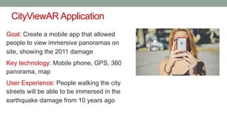 CityViewAR Application
Goal: Create a mobile app that allowed
people to view immersive panoramas on
site, showing the 2011 damage
Key technology: Mobile phone, GPS, 360
panorama, map
User Experience: People walking the city
streets will be able to be immersed in the
earthquake damage from 10 years ago
 