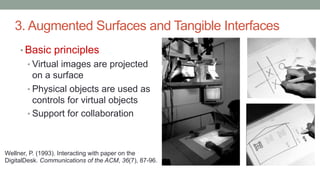 3. Augmented Surfaces and Tangible Interfaces
• Basic principles
• Virtual images are projected
on a surface
• Physical objects are used as
controls for virtual objects
• Support for collaboration
Wellner, P. (1993). Interacting with paper on the
DigitalDesk. Communications of the ACM, 36(7), 87-96.
 