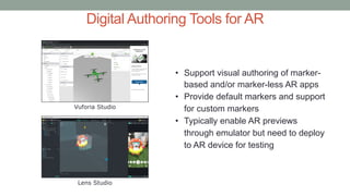 Digital Authoring Tools for AR
Vuforia Studio
Lens Studio
• Support visual authoring of marker-
based and/or marker-less AR apps
• Provide default markers and support
for custom markers
• Typically enable AR previews
through emulator but need to deploy
to AR device for testing
 