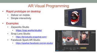 AR Visual Programming
• Rapid prototype on desktop
• Deliver on mobile
• Simple interactivity
• Examples
• Zapworks Studio
• https://zap.works/studio/
• Snap Lens Studio
• https://lensstudio.snapchat.com/
• Facebook Spark AR Studio
• https://sparkar.facebook.com/ar-studio/
 