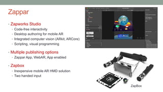 Zappar
• Zapworks Studio
• Code-free interactivity
• Desktop authoring for mobile AR
• Integrated computer vision (ARkit, ARCore)
• Scripting, visual programming
• Multiple publishing options
• Zappar App, WebAR, App enabled
• Zapbox
• Inexpensive mobile AR HMD solution
• Two handed input
ZapBox
 