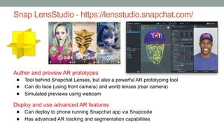 Snap LensStudio - https://lensstudio.snapchat.com/
Author and preview AR prototypes
● Tool behind Snapchat Lenses, but also a powerful AR prototyping tool
● Can do face (using front camera) and world lenses (rear camera)
● Simulated previews using webcam
Deploy and use advanced AR features
● Can deploy to phone running Snapchat app via Snapcode
● Has advanced AR tracking and segmentation capabilities
 