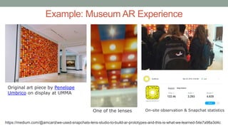 Example: Museum AR Experience
Original art piece by Penelope
Umbrico on display at UMMA
One of the lenses On-site observation & Snapchat statistics
https://medium.com/@amcard/we-used-snapchats-lens-studio-to-build-ar-prototypes-and-this-is-what-we-learned-54e7a98a3d4c
 