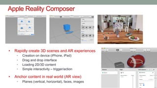 Apple Reality Composer
• Rapidly create 3D scenes and AR experiences
• Creation on device (iPhone, iPad)
• Drag and drop interface
• Loading 2D/3D content
• Simple interactivity – trigger/action
• Anchor content in real world (AR view)
• Planes (vertical, horizontal), faces, images
 
