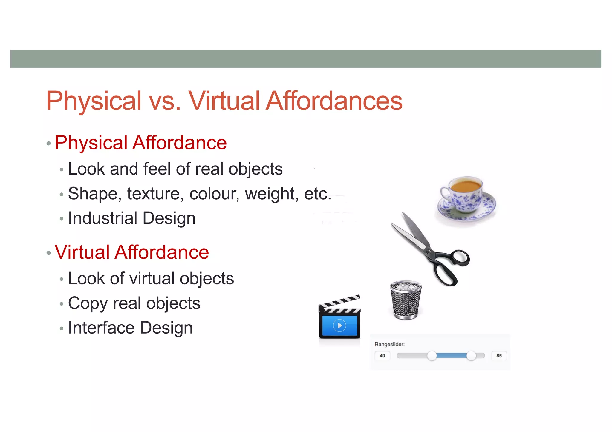 Physical vs. Virtual Affordances
• Physical Affordance
• Look and feel of real objects
• Shape, texture, colour, weight, etc.
• Industrial Design
• Virtual Affordance
• Look of virtual objects
• Copy real objects
• Interface Design
 