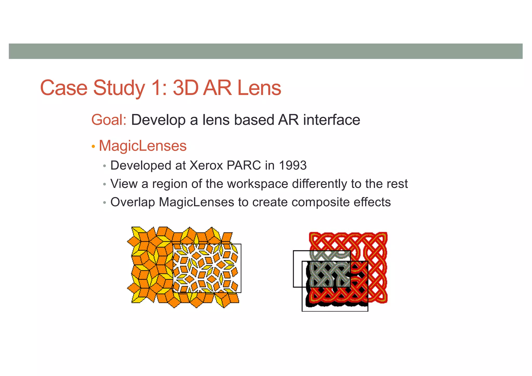 Case Study 1: 3D AR Lens
Goal: Develop a lens based AR interface
• MagicLenses
• Developed at Xerox PARC in 1993
• View a region of the workspace differently to the rest
• Overlap MagicLenses to create composite effects
 