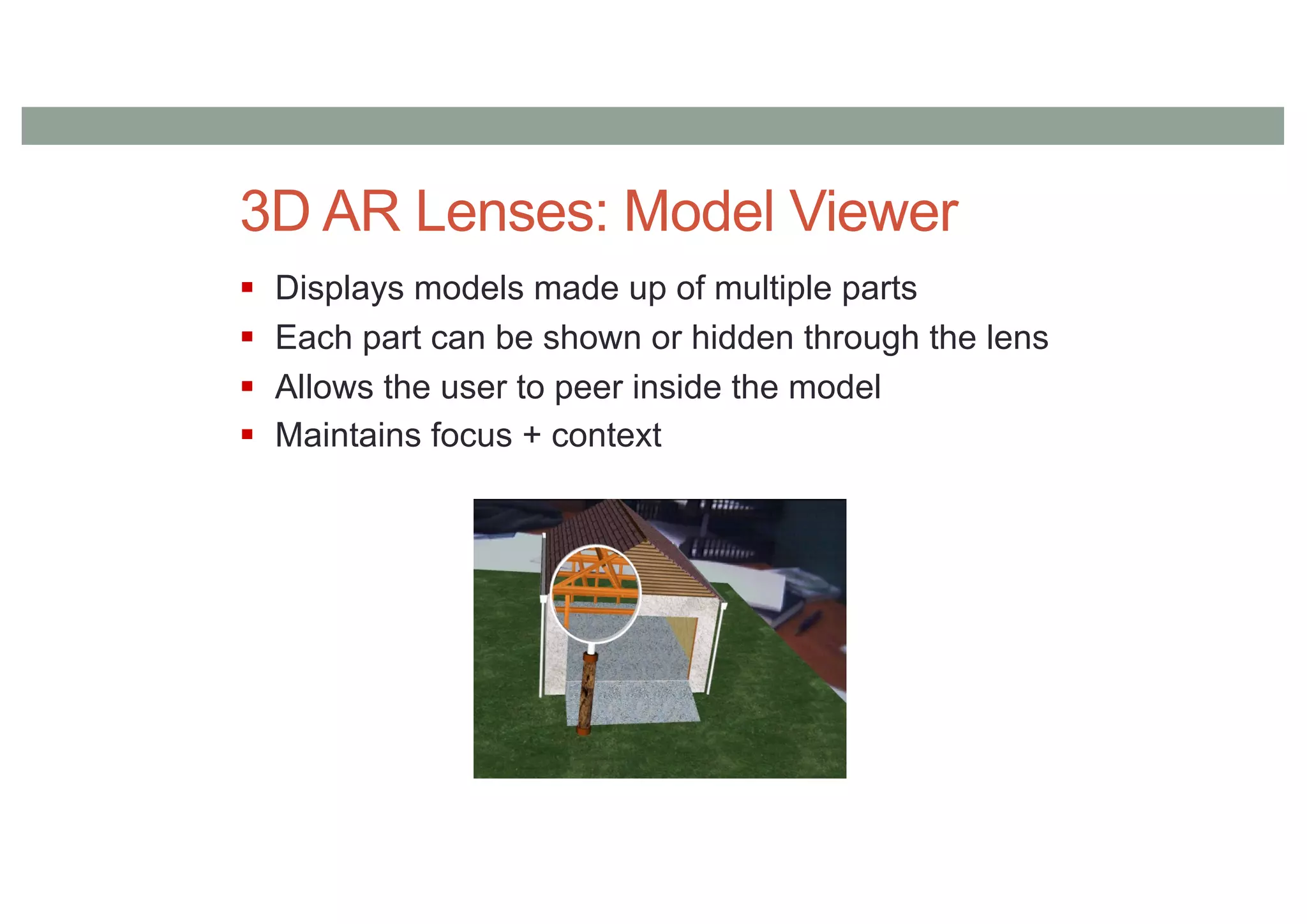 3D AR Lenses: Model Viewer
§ Displays models made up of multiple parts
§ Each part can be shown or hidden through the lens
§ Allows the user to peer inside the model
§ Maintains focus + context
 