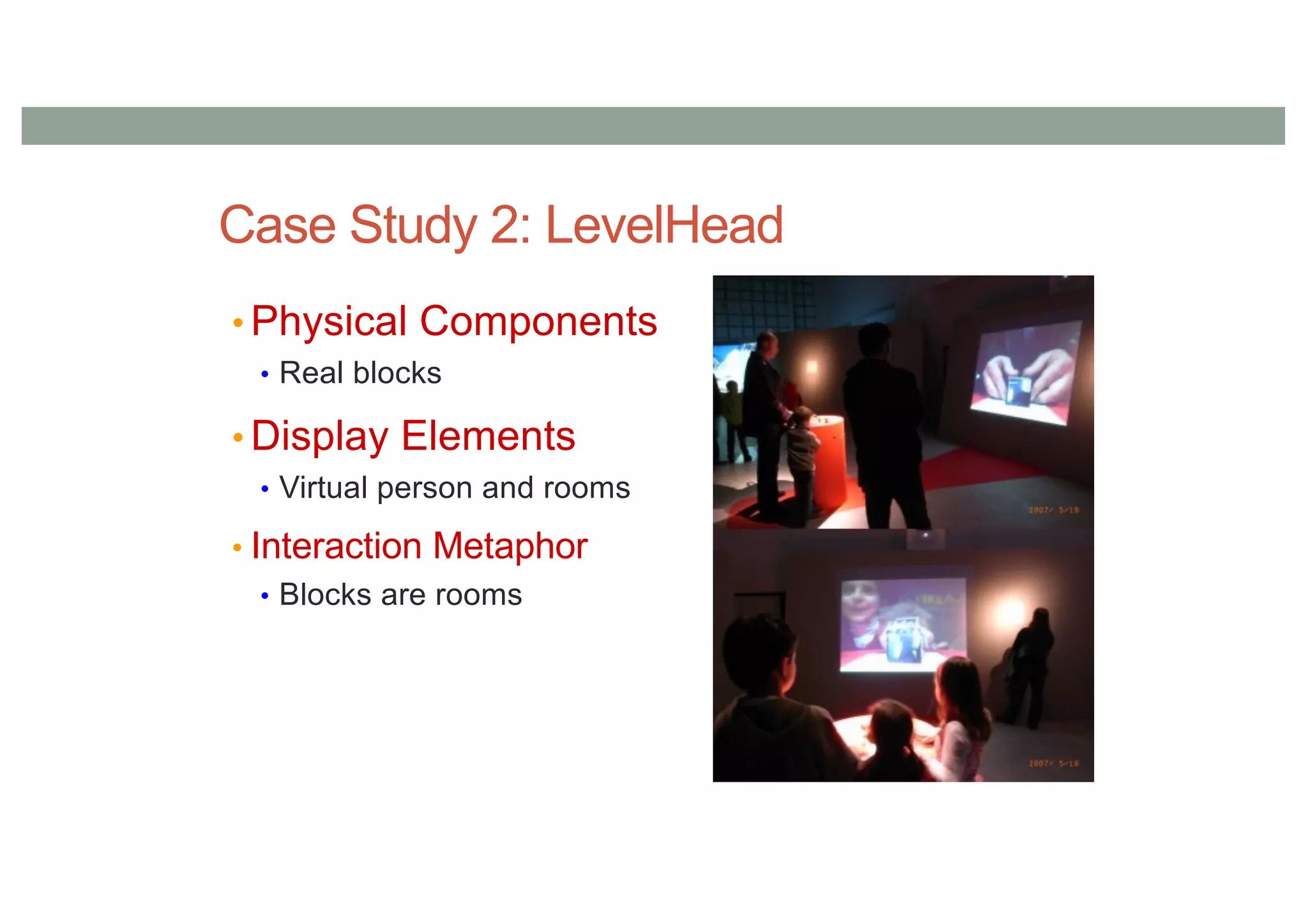 Case Study 2: LevelHead
• Physical Components
• Real blocks
• Display Elements
• Virtual person and rooms
• Interaction Metaphor
• Blocks are rooms
 