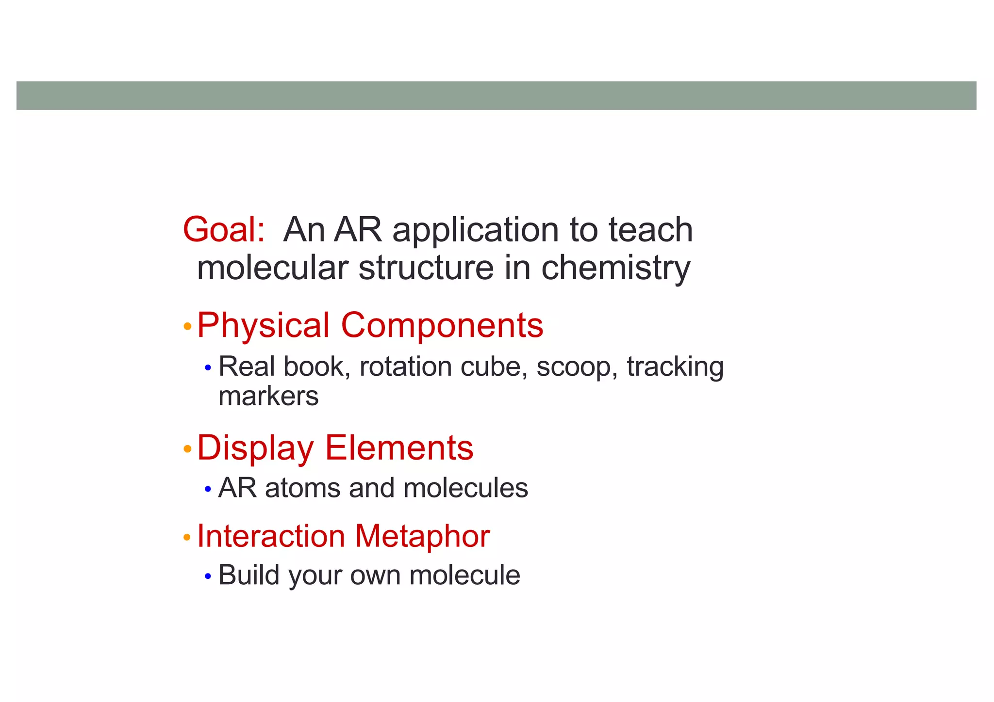 Goal: An AR application to teach
molecular structure in chemistry
•Physical Components
• Real book, rotation cube, scoop, tracking
markers
•Display Elements
• AR atoms and molecules
• Interaction Metaphor
• Build your own molecule
 