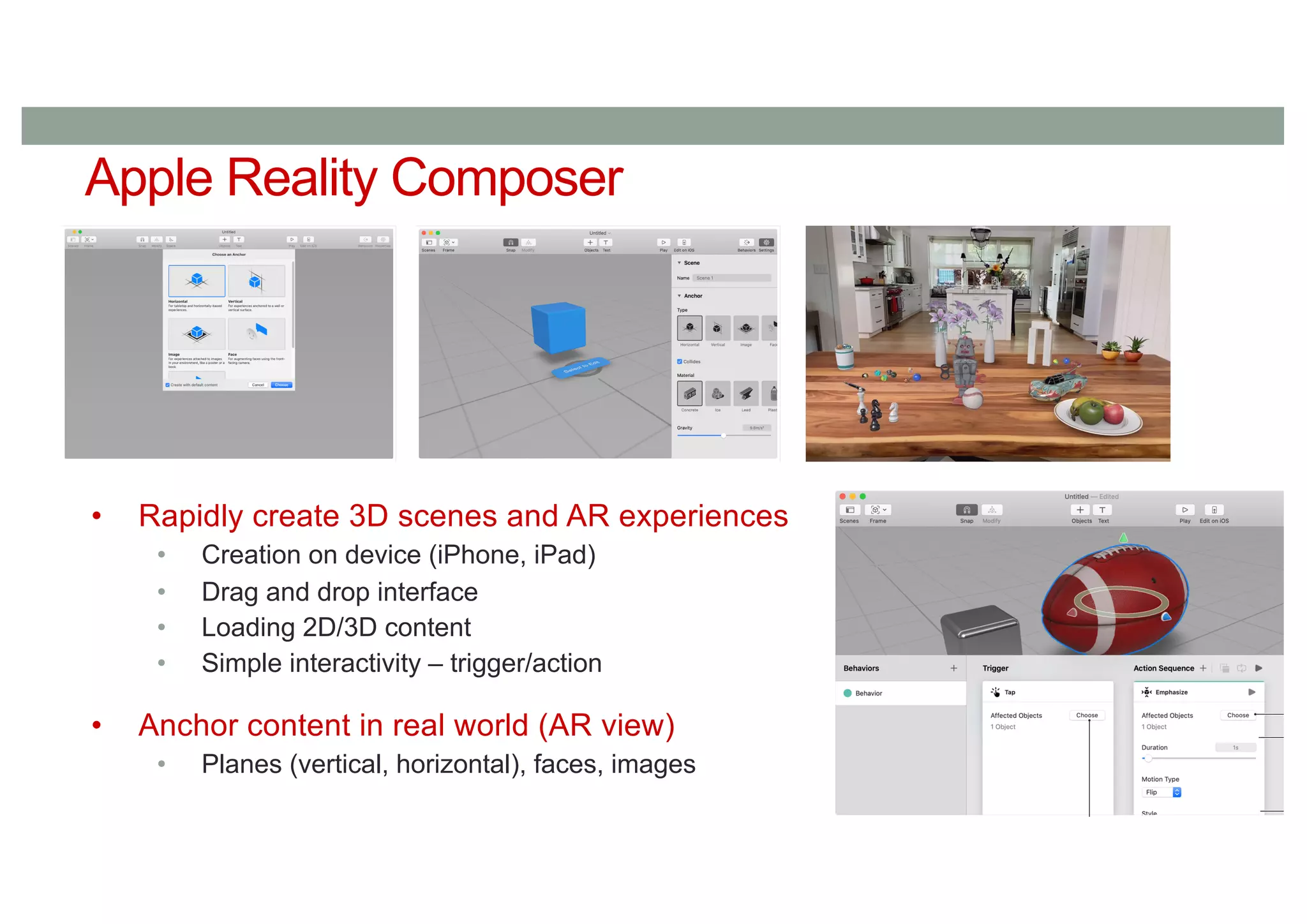 Apple Reality Composer
• Rapidly create 3D scenes and AR experiences
• Creation on device (iPhone, iPad)
• Drag and drop interface
• Loading 2D/3D content
• Simple interactivity – trigger/action
• Anchor content in real world (AR view)
• Planes (vertical, horizontal), faces, images
 