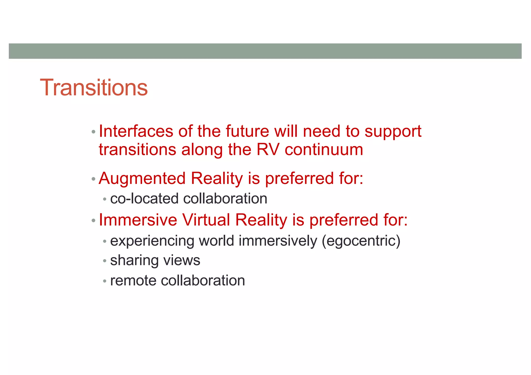 Transitions
• Interfaces of the future will need to support
transitions along the RV continuum
• Augmented Reality is preferred for:
• co-located collaboration
• Immersive Virtual Reality is preferred for:
• experiencing world immersively (egocentric)
• sharing views
• remote collaboration
 