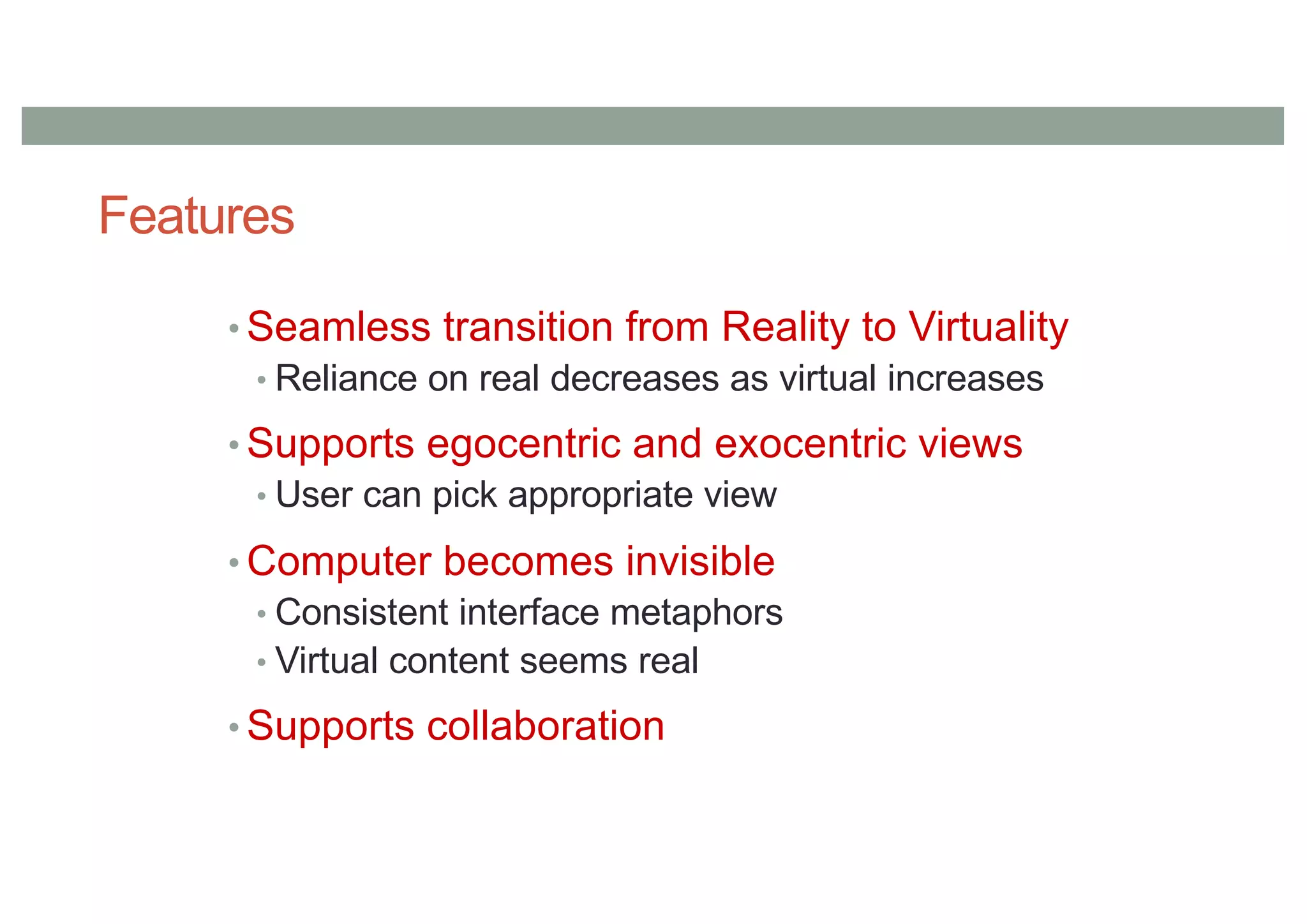 Features
• Seamless transition from Reality to Virtuality
• Reliance on real decreases as virtual increases
• Supports egocentric and exocentric views
• User can pick appropriate view
• Computer becomes invisible
• Consistent interface metaphors
• Virtual content seems real
• Supports collaboration
 