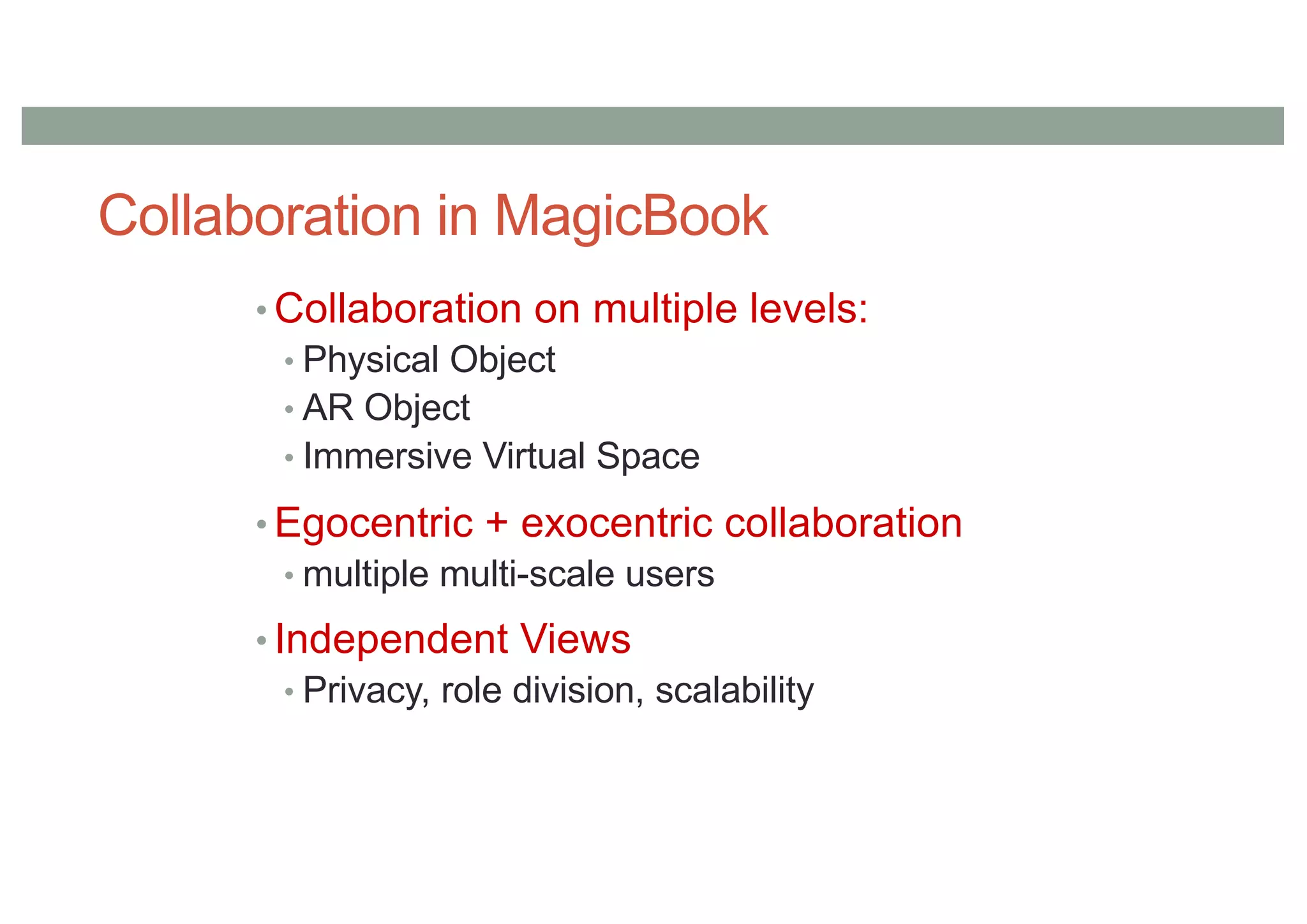 Collaboration in MagicBook
• Collaboration on multiple levels:
• Physical Object
• AR Object
• Immersive Virtual Space
• Egocentric + exocentric collaboration
• multiple multi-scale users
• Independent Views
• Privacy, role division, scalability
 