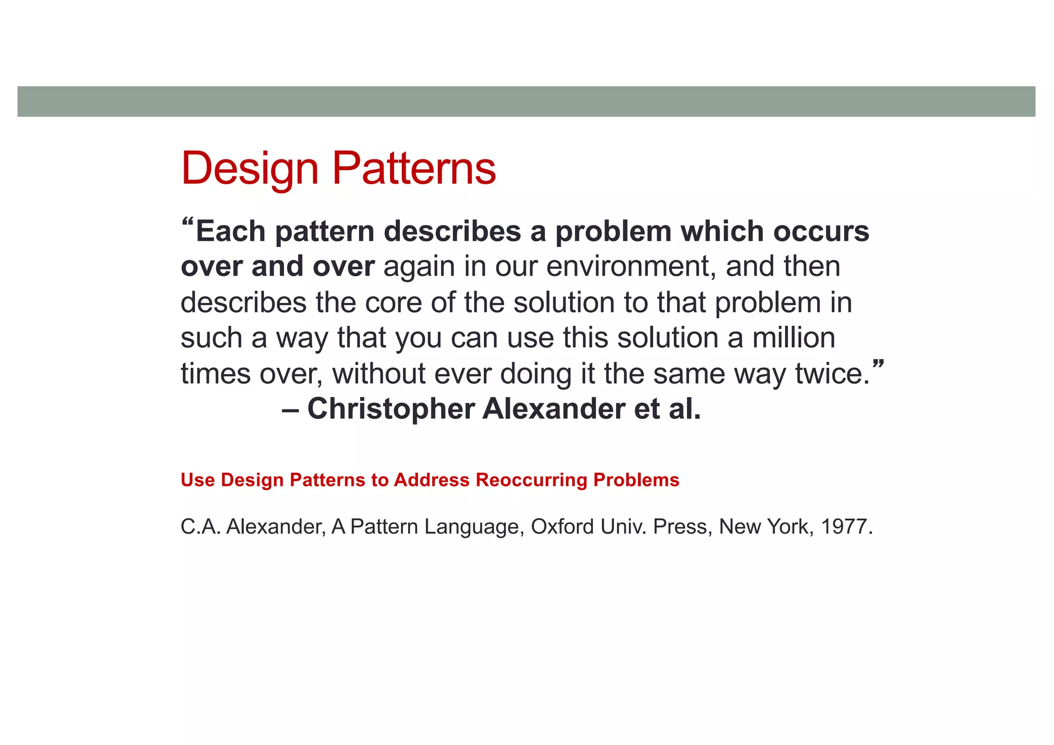 Design Patterns
“Each pattern describes a problem which occurs
over and over again in our environment, and then
describes the core of the solution to that problem in
such a way that you can use this solution a million
times over, without ever doing it the same way twice.”
– Christopher Alexander et al.
Use Design Patterns to Address Reoccurring Problems
C.A. Alexander, A Pattern Language, Oxford Univ. Press, New York, 1977.
 