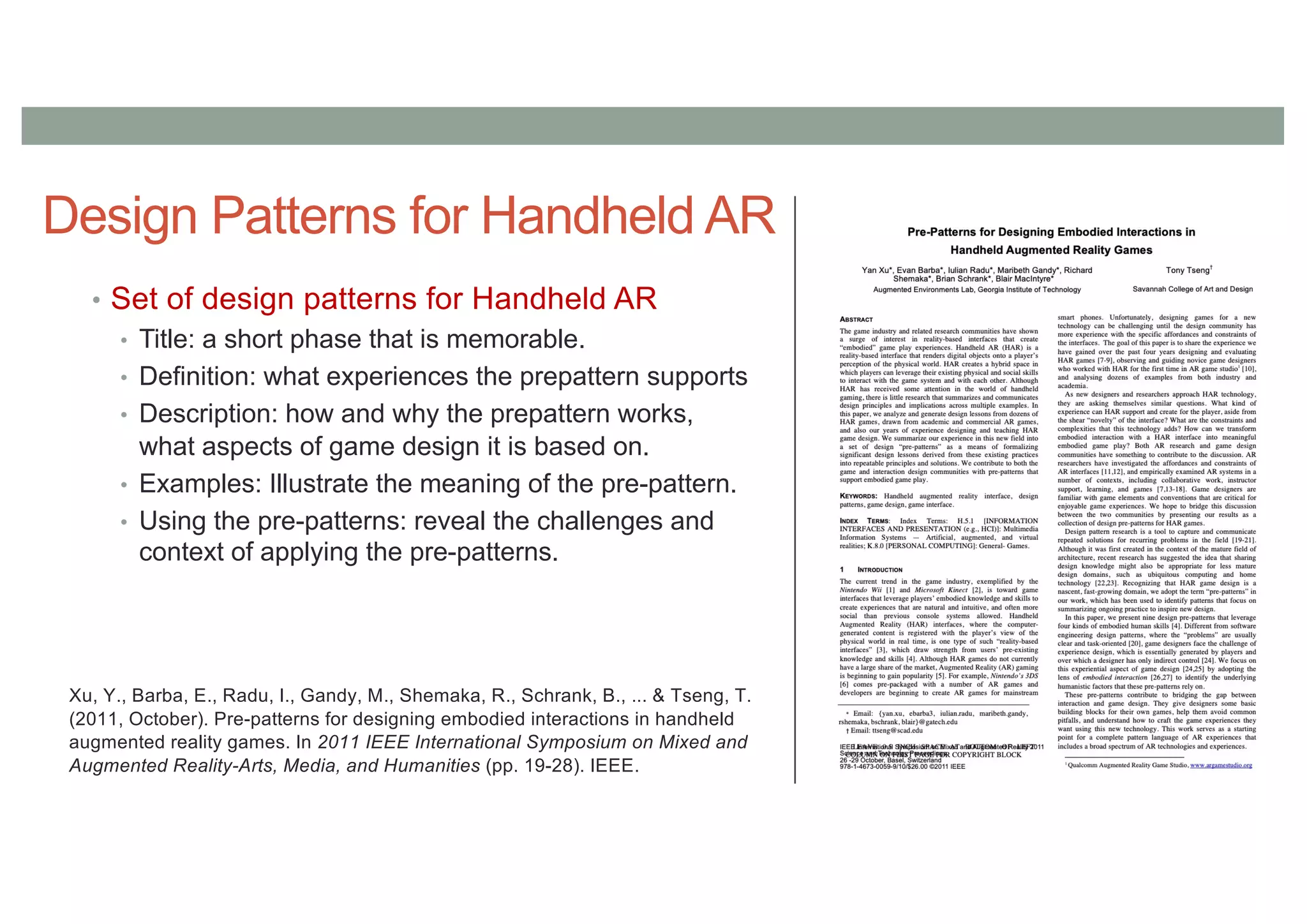 Design Patterns for Handheld AR
• Set of design patterns for Handheld AR
• Title: a short phase that is memorable.
• Definition: what experiences the prepattern supports
• Description: how and why the prepattern works,
what aspects of game design it is based on.
• Examples: Illustrate the meaning of the pre-pattern.
• Using the pre-patterns: reveal the challenges and
context of applying the pre-patterns.
Xu, Y., Barba, E., Radu, I., Gandy, M., Shemaka, R., Schrank, B., ... & Tseng, T.
(2011, October). Pre-patterns for designing embodied interactions in handheld
augmented reality games. In 2011 IEEE International Symposium on Mixed and
Augmented Reality-Arts, Media, and Humanities (pp. 19-28). IEEE.
 
