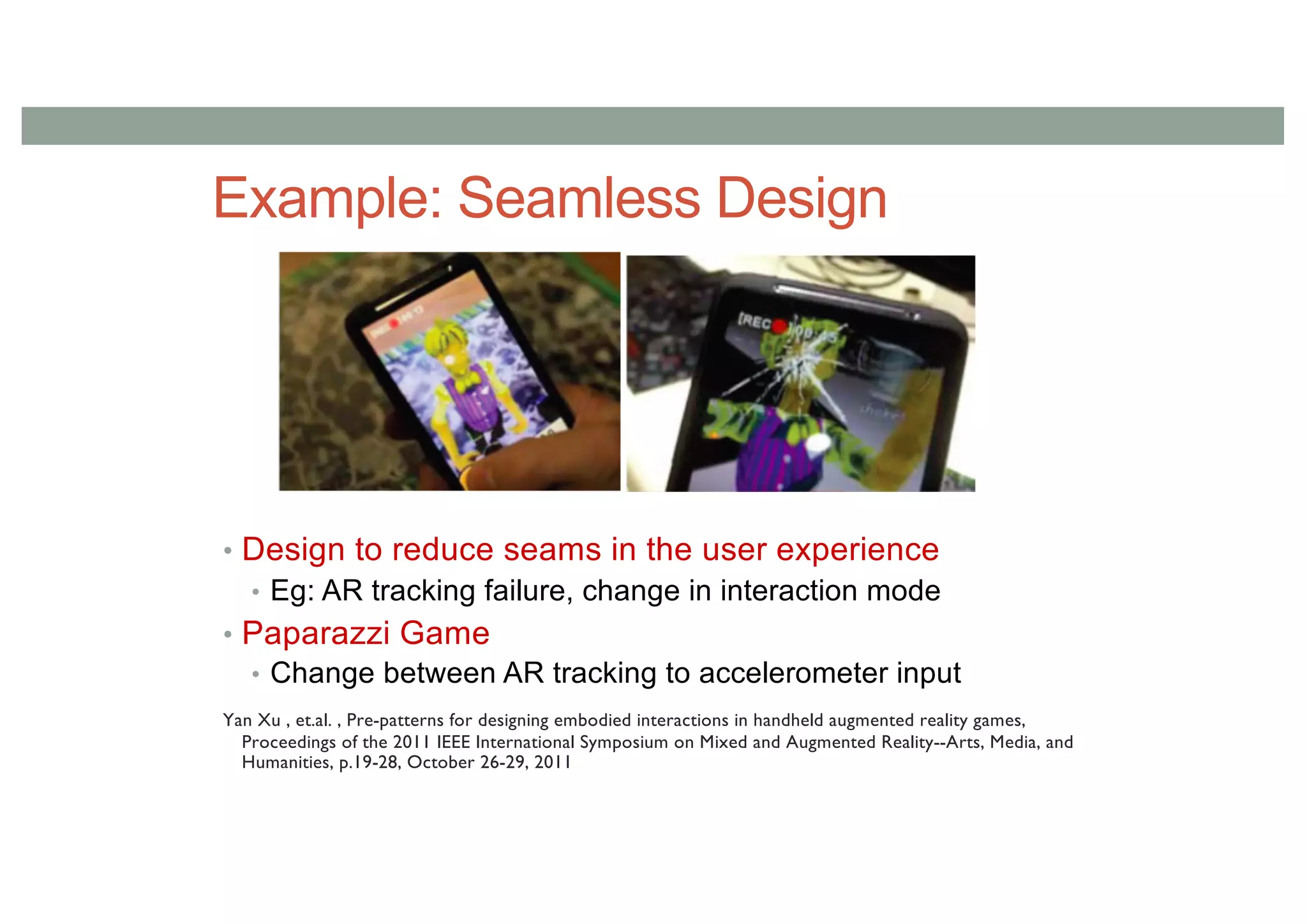 Example: Seamless Design
• Design to reduce seams in the user experience
• Eg: AR tracking failure, change in interaction mode
• Paparazzi Game
• Change between AR tracking to accelerometer input
Yan Xu , et.al. , Pre-patterns for designing embodied interactions in handheld augmented reality games,
Proceedings of the 2011 IEEE International Symposium on Mixed and Augmented Reality--Arts, Media, and
Humanities, p.19-28, October 26-29, 2011
 