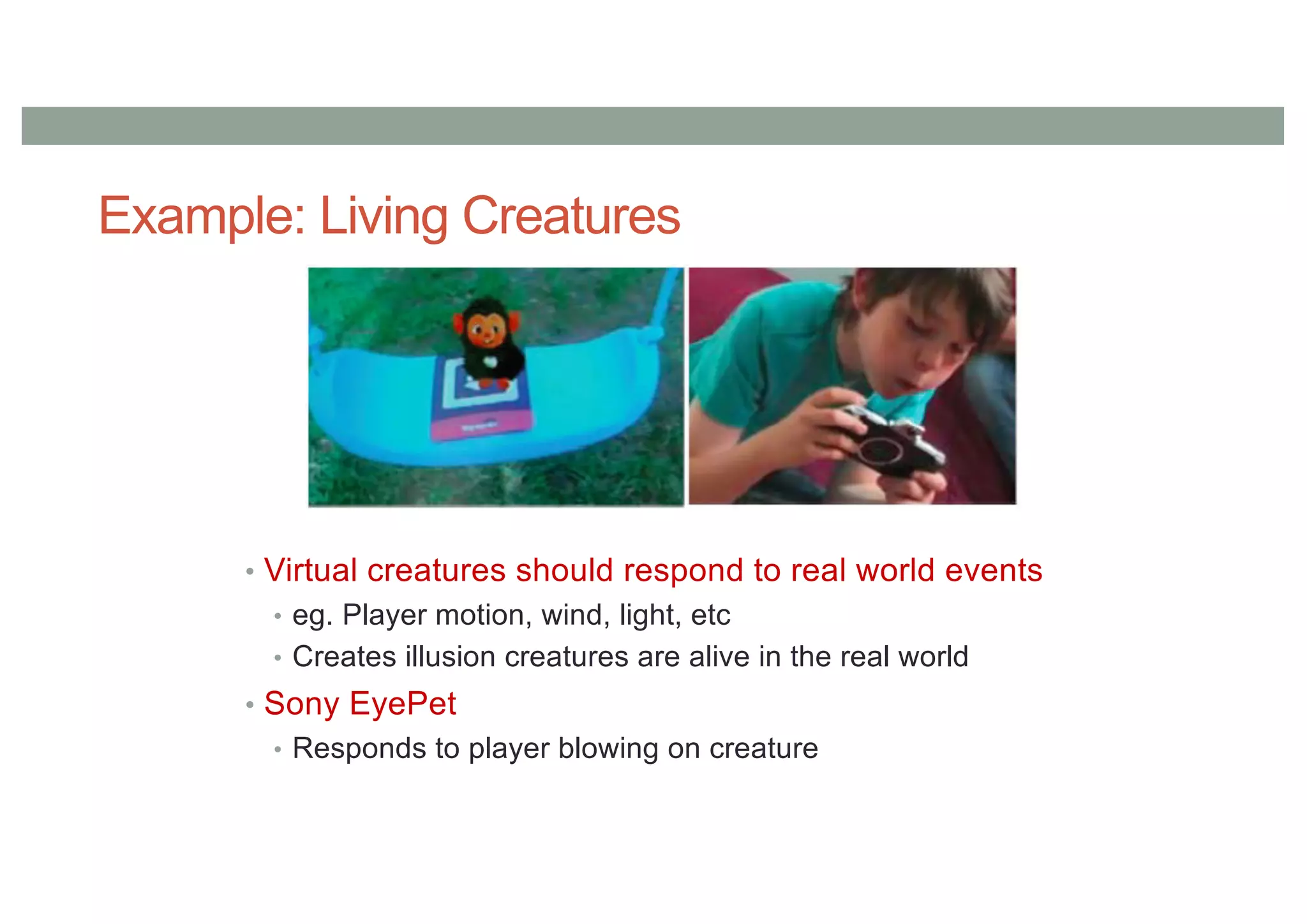 Example: Living Creatures
• Virtual creatures should respond to real world events
• eg. Player motion, wind, light, etc
• Creates illusion creatures are alive in the real world
• Sony EyePet
• Responds to player blowing on creature
 
