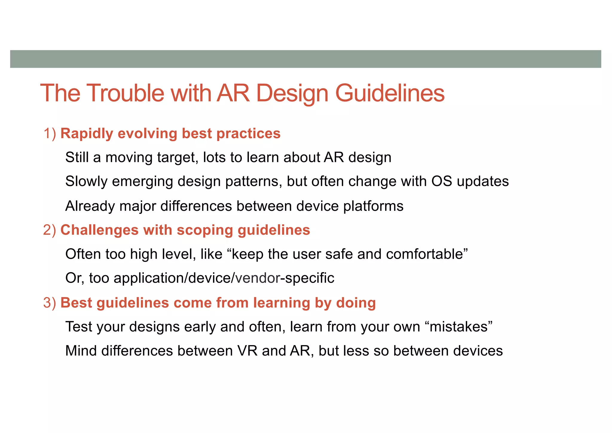 The Trouble with AR Design Guidelines
1) Rapidly evolving best practices
Still a moving target, lots to learn about AR design
Slowly emerging design patterns, but often change with OS updates
Already major differences between device platforms
2) Challenges with scoping guidelines
Often too high level, like “keep the user safe and comfortable”
Or, too application/device/vendor-specific
3) Best guidelines come from learning by doing
Test your designs early and often, learn from your own “mistakes”
Mind differences between VR and AR, but less so between devices
 