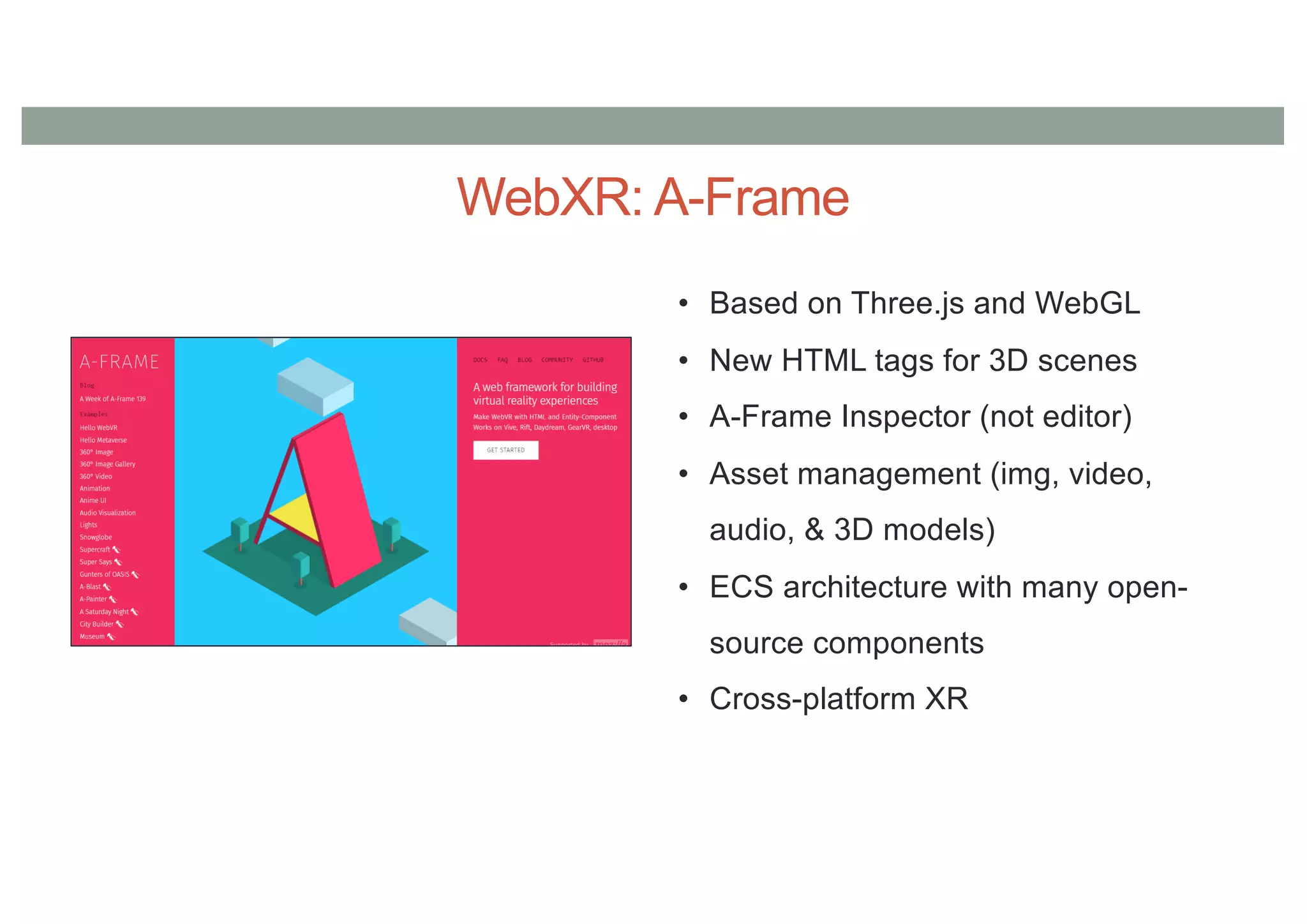 WebXR: A-Frame
• Based on Three.js and WebGL
• New HTML tags for 3D scenes
• A-Frame Inspector (not editor)
• Asset management (img, video,
audio, & 3D models)
• ECS architecture with many open-
source components
• Cross-platform XR
 