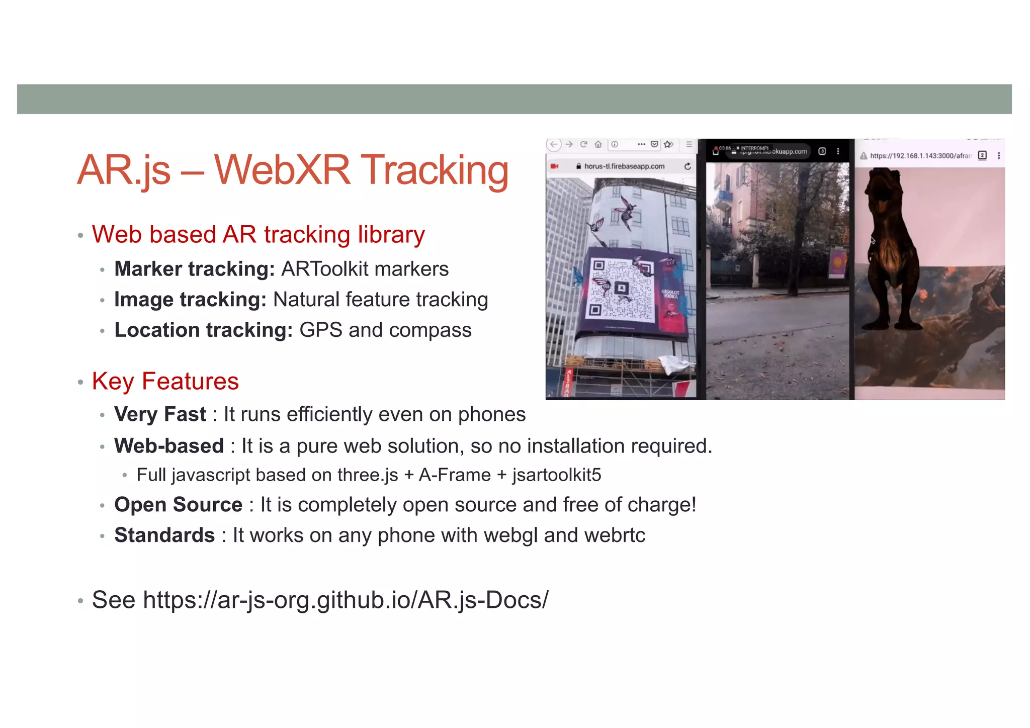 AR.js – WebXR Tracking
• Web based AR tracking library
• Marker tracking: ARToolkit markers
• Image tracking: Natural feature tracking
• Location tracking: GPS and compass
• Key Features
• Very Fast : It runs efficiently even on phones
• Web-based : It is a pure web solution, so no installation required.
• Full javascript based on three.js + A-Frame + jsartoolkit5
• Open Source : It is completely open source and free of charge!
• Standards : It works on any phone with webgl and webrtc
• See https://ar-js-org.github.io/AR.js-Docs/
 