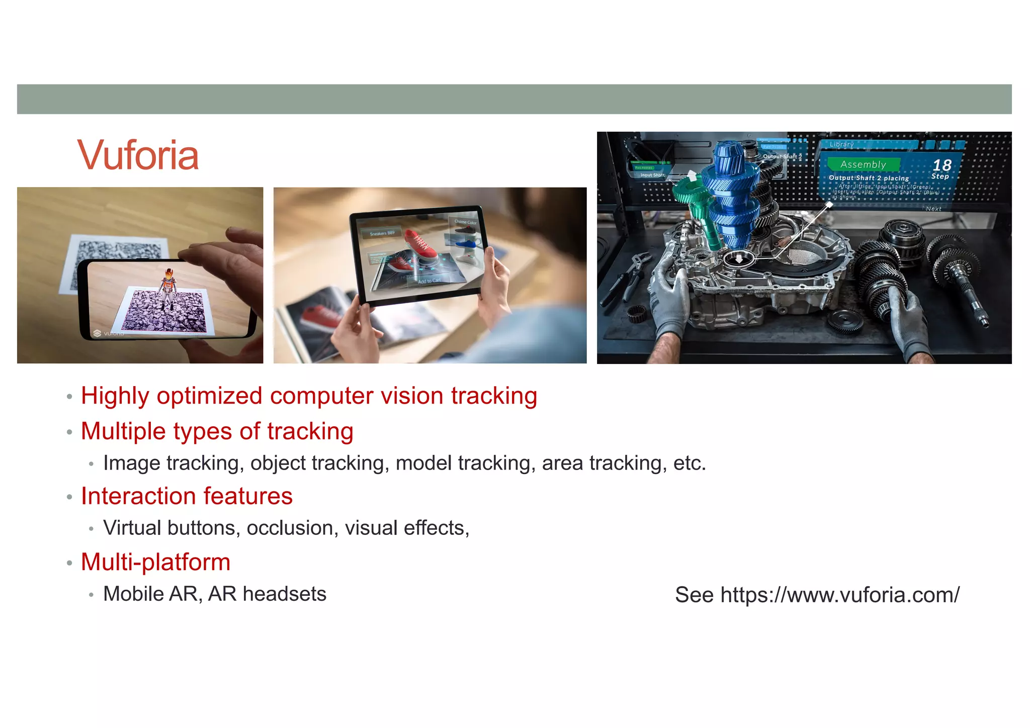 Vuforia
• Highly optimized computer vision tracking
• Multiple types of tracking
• Image tracking, object tracking, model tracking, area tracking, etc.
• Interaction features
• Virtual buttons, occlusion, visual effects,
• Multi-platform
• Mobile AR, AR headsets See https://www.vuforia.com/
 