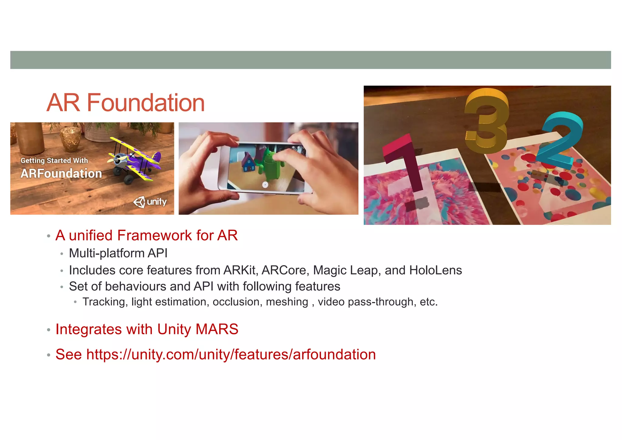 AR Foundation
• A unified Framework for AR
• Multi-platform API
• Includes core features from ARKit, ARCore, Magic Leap, and HoloLens
• Set of behaviours and API with following features
• Tracking, light estimation, occlusion, meshing , video pass-through, etc.
• Integrates with Unity MARS
• See https://unity.com/unity/features/arfoundation
 