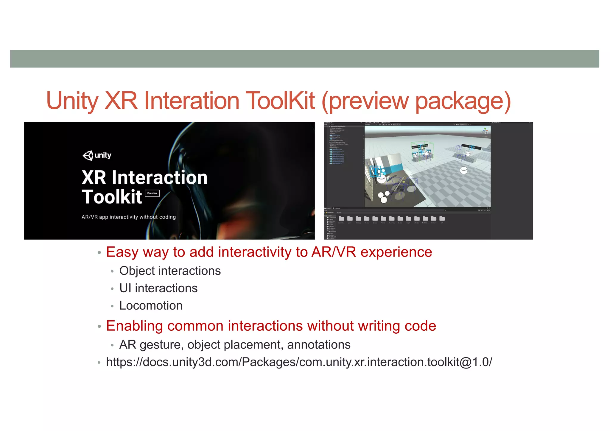 Unity XR Interation ToolKit (preview package)
• Easy way to add interactivity to AR/VR experience
• Object interactions
• UI interactions
• Locomotion
• Enabling common interactions without writing code
• AR gesture, object placement, annotations
• https://docs.unity3d.com/Packages/com.unity.xr.interaction.toolkit@1.0/
 