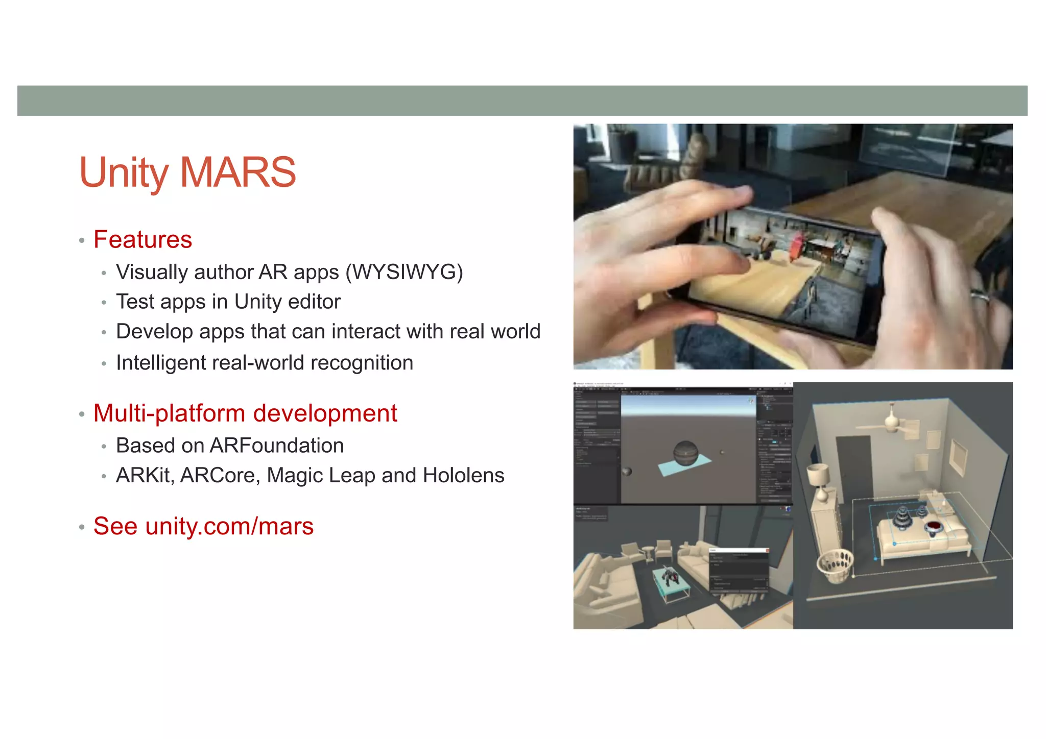 Unity MARS
• Features
• Visually author AR apps (WYSIWYG)
• Test apps in Unity editor
• Develop apps that can interact with real world
• Intelligent real-world recognition
• Multi-platform development
• Based on ARFoundation
• ARKit, ARCore, Magic Leap and Hololens
• See unity.com/mars
 