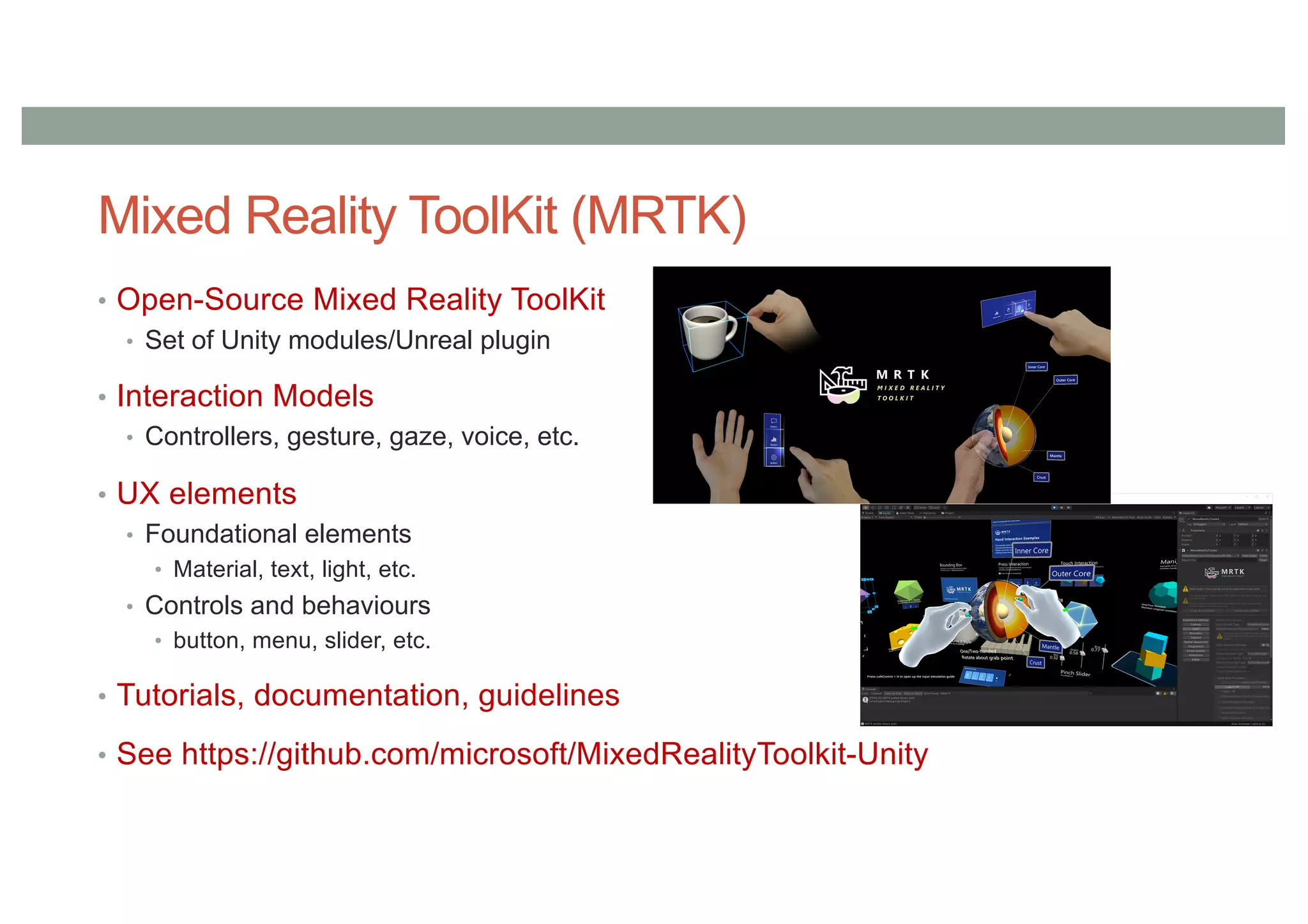 Mixed Reality ToolKit (MRTK)
• Open-Source Mixed Reality ToolKit
• Set of Unity modules/Unreal plugin
• Interaction Models
• Controllers, gesture, gaze, voice, etc.
• UX elements
• Foundational elements
• Material, text, light, etc.
• Controls and behaviours
• button, menu, slider, etc.
• Tutorials, documentation, guidelines
• See https://github.com/microsoft/MixedRealityToolkit-Unity
 
