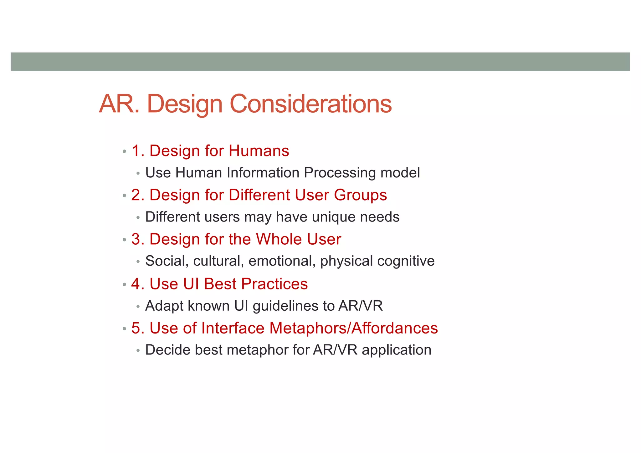 AR. Design Considerations
• 1. Design for Humans
• Use Human Information Processing model
• 2. Design for Different User Groups
• Different users may have unique needs
• 3. Design for the Whole User
• Social, cultural, emotional, physical cognitive
• 4. Use UI Best Practices
• Adapt known UI guidelines to AR/VR
• 5. Use of Interface Metaphors/Affordances
• Decide best metaphor for AR/VR application
 