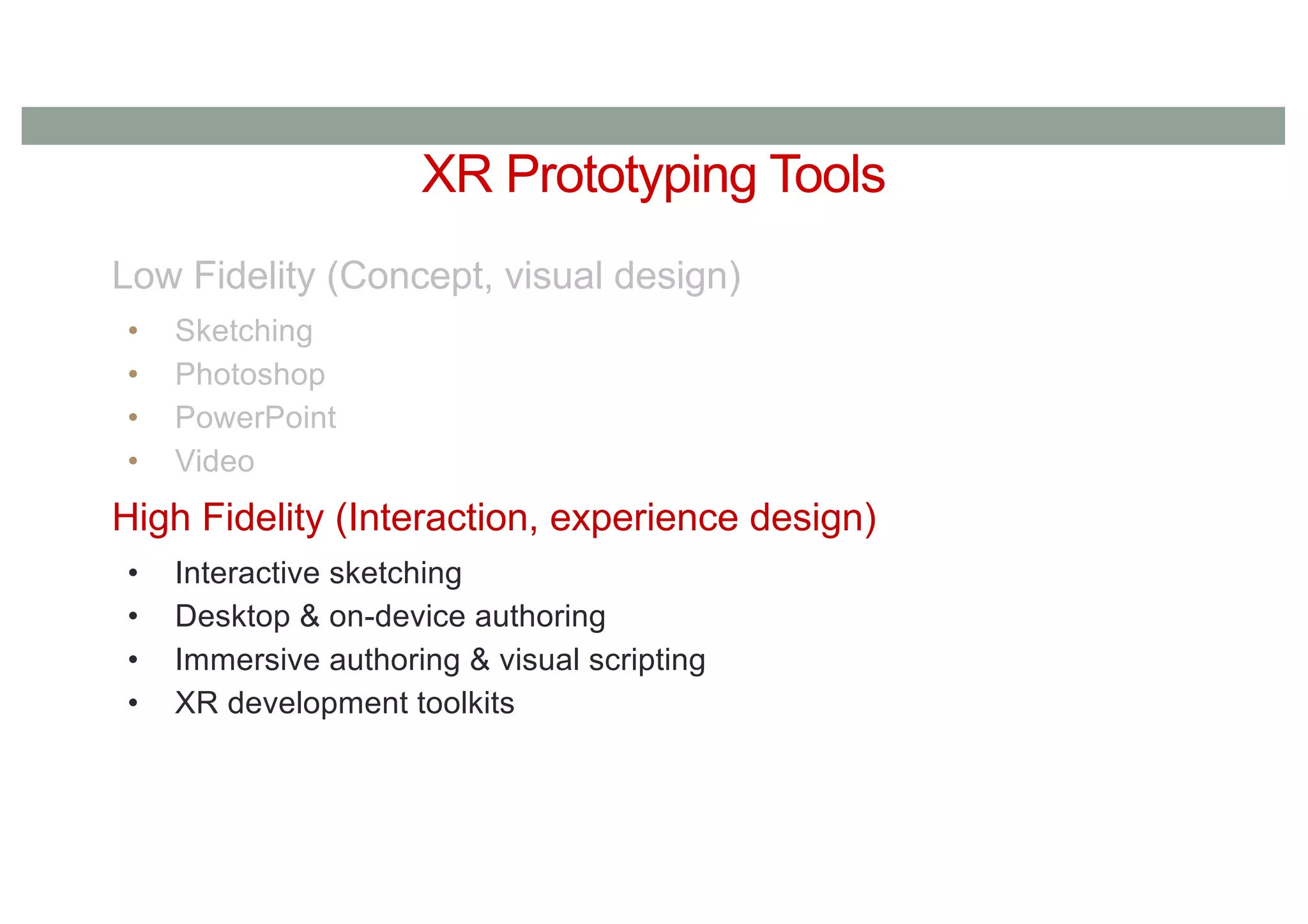 XR Prototyping Tools
Low Fidelity (Concept, visual design)
• Sketching
• Photoshop
• PowerPoint
• Video
High Fidelity (Interaction, experience design)
• Interactive sketching
• Desktop & on-device authoring
• Immersive authoring & visual scripting
• XR development toolkits
 