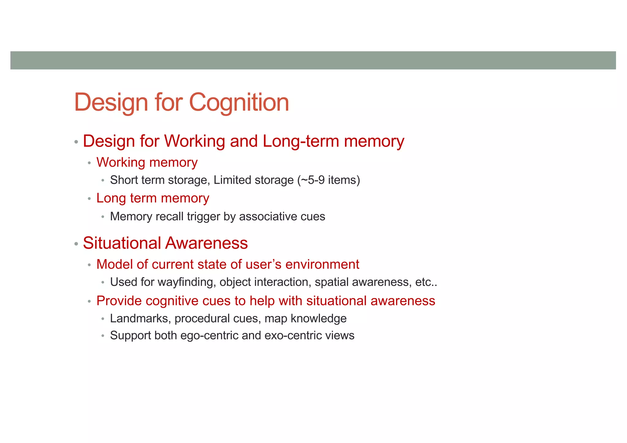 Design for Cognition
• Design for Working and Long-term memory
• Working memory
• Short term storage, Limited storage (~5-9 items)
• Long term memory
• Memory recall trigger by associative cues
• Situational Awareness
• Model of current state of user’s environment
• Used for wayfinding, object interaction, spatial awareness, etc..
• Provide cognitive cues to help with situational awareness
• Landmarks, procedural cues, map knowledge
• Support both ego-centric and exo-centric views
 