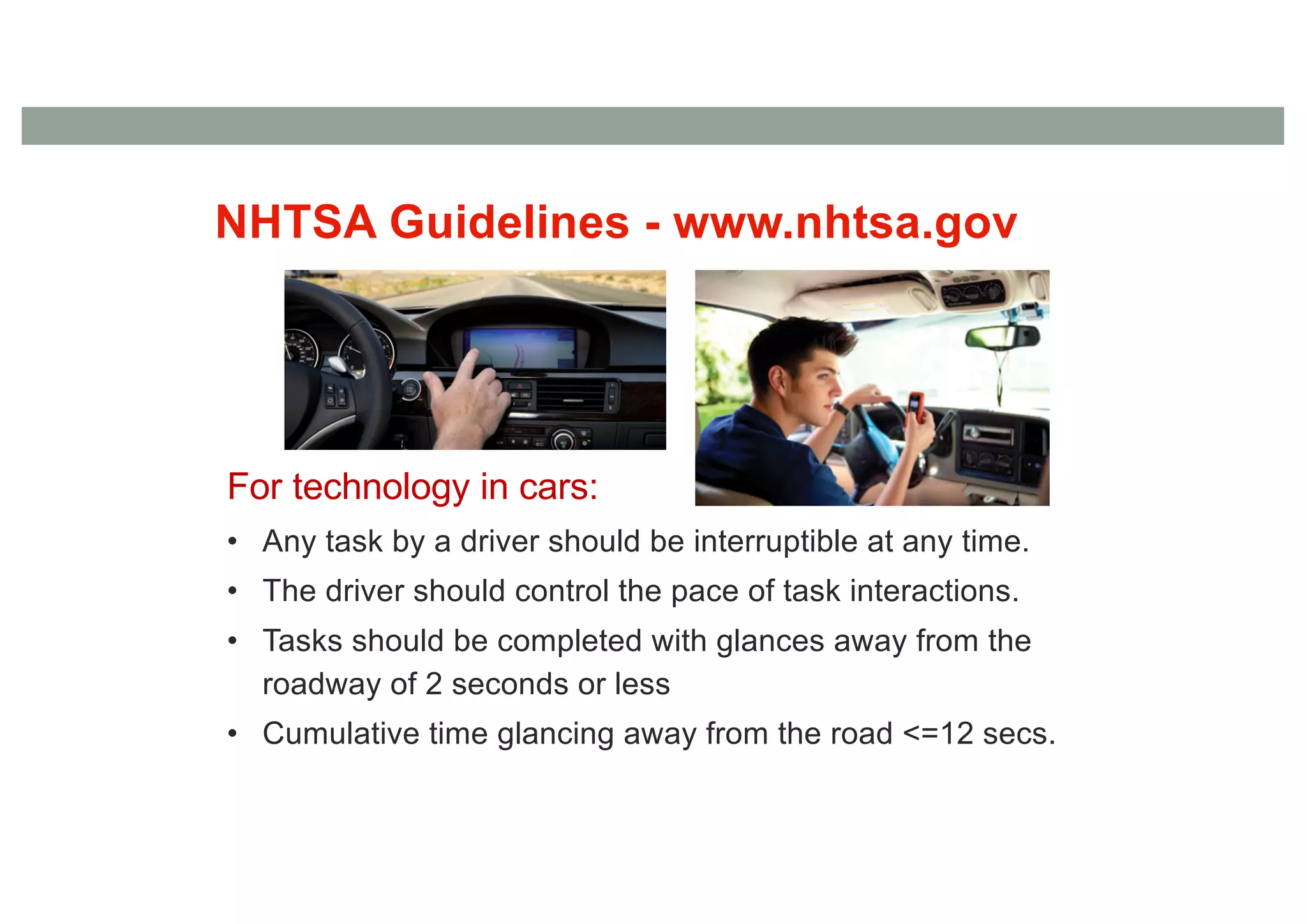 NHTSA Guidelines - www.nhtsa.gov
For technology in cars:
• Any task by a driver should be interruptible at any time.
• The driver should control the pace of task interactions.
• Tasks should be completed with glances away from the
roadway of 2 seconds or less
• Cumulative time glancing away from the road <=12 secs.
 