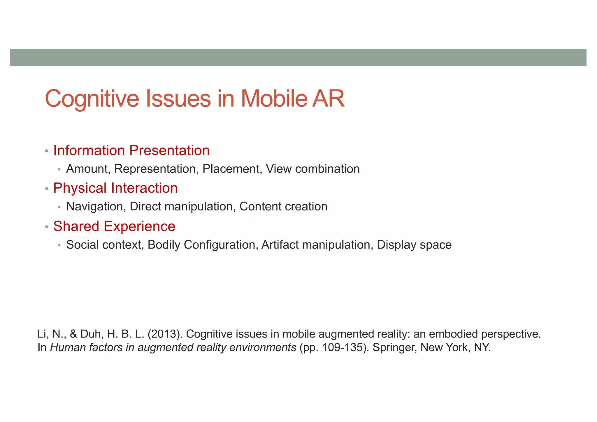 Cognitive Issues in Mobile AR
• Information Presentation
• Amount, Representation, Placement, View combination
• Physical Interaction
• Navigation, Direct manipulation, Content creation
• Shared Experience
• Social context, Bodily Configuration, Artifact manipulation, Display space
Li, N., & Duh, H. B. L. (2013). Cognitive issues in mobile augmented reality: an embodied perspective.
In Human factors in augmented reality environments (pp. 109-135). Springer, New York, NY.
 