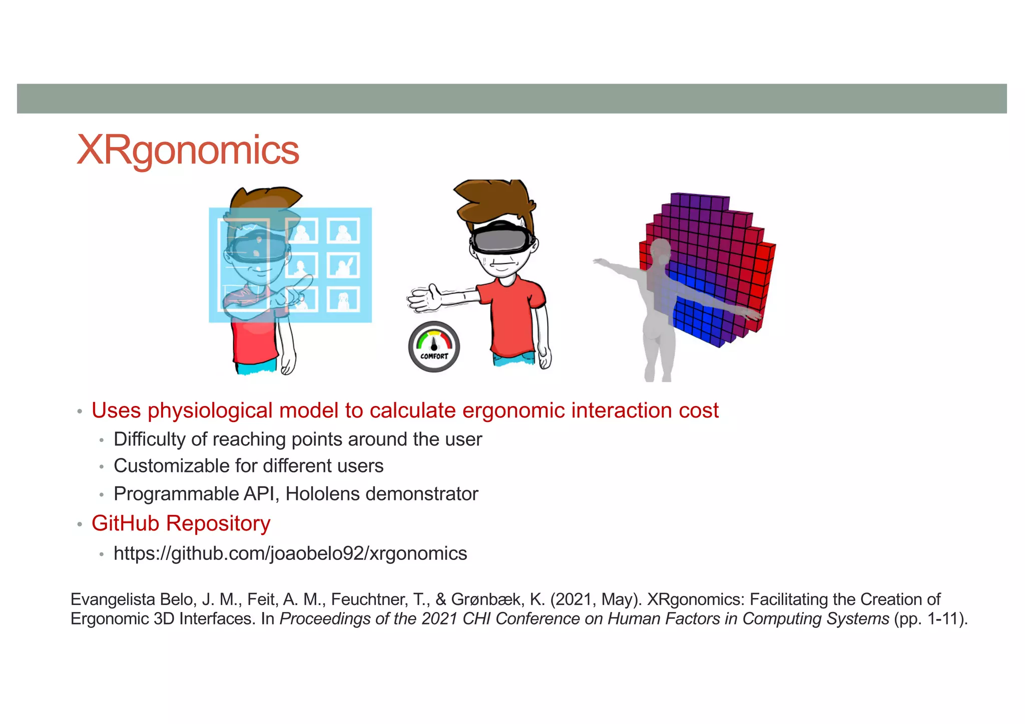 XRgonomics
• Uses physiological model to calculate ergonomic interaction cost
• Difficulty of reaching points around the user
• Customizable for different users
• Programmable API, Hololens demonstrator
• GitHub Repository
• https://github.com/joaobelo92/xrgonomics
Evangelista Belo, J. M., Feit, A. M., Feuchtner, T., & Grønbæk, K. (2021, May). XRgonomics: Facilitating the Creation of
Ergonomic 3D Interfaces. In Proceedings of the 2021 CHI Conference on Human Factors in Computing Systems (pp. 1-11).
 
