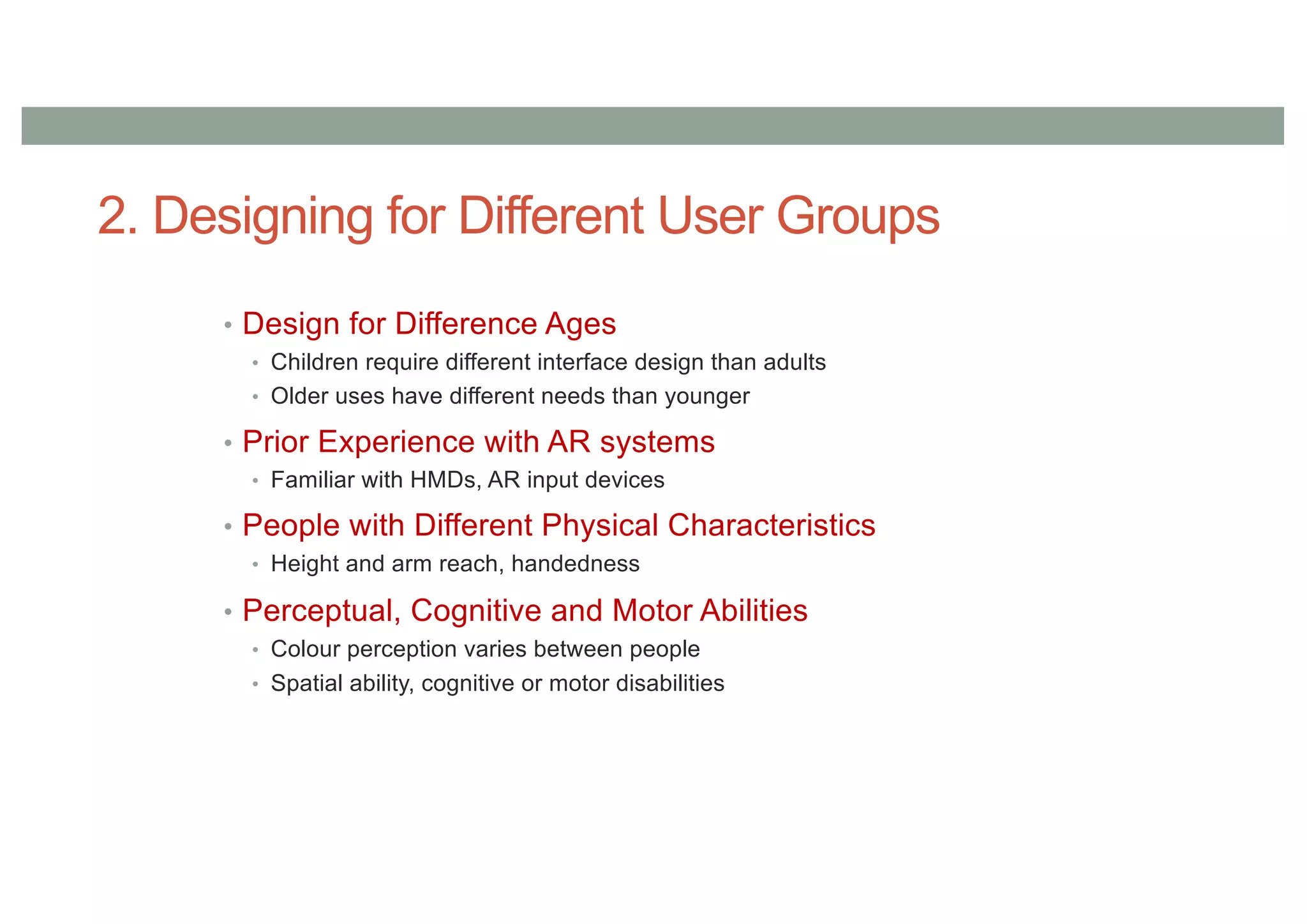 2. Designing for Different User Groups
• Design for Difference Ages
• Children require different interface design than adults
• Older uses have different needs than younger
• Prior Experience with AR systems
• Familiar with HMDs, AR input devices
• People with Different Physical Characteristics
• Height and arm reach, handedness
• Perceptual, Cognitive and Motor Abilities
• Colour perception varies between people
• Spatial ability, cognitive or motor disabilities
 