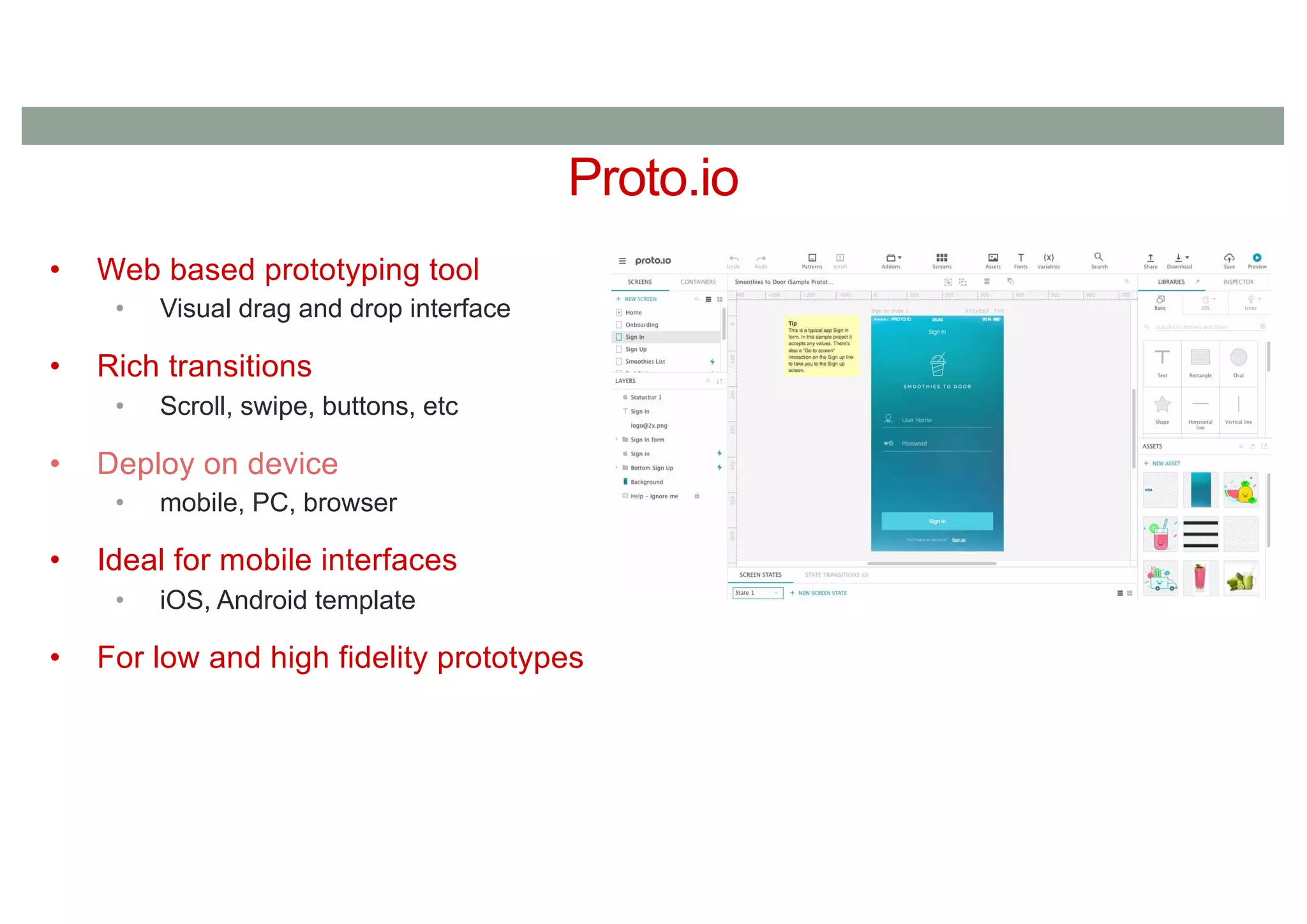 Proto.io
• Web based prototyping tool
• Visual drag and drop interface
• Rich transitions
• Scroll, swipe, buttons, etc
• Deploy on device
• mobile, PC, browser
• Ideal for mobile interfaces
• iOS, Android template
• For low and high fidelity prototypes
 