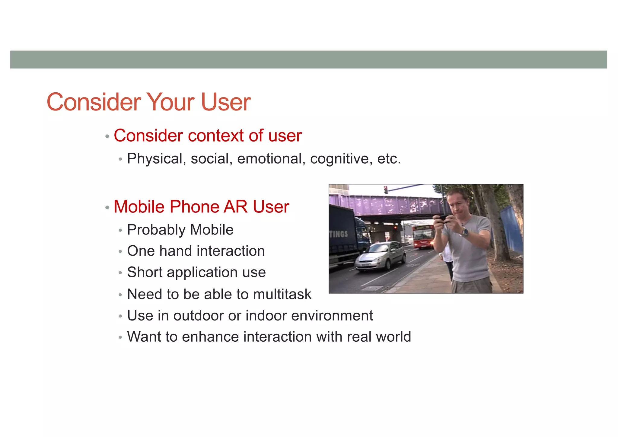 Consider Your User
• Consider context of user
• Physical, social, emotional, cognitive, etc.
• Mobile Phone AR User
• Probably Mobile
• One hand interaction
• Short application use
• Need to be able to multitask
• Use in outdoor or indoor environment
• Want to enhance interaction with real world
 