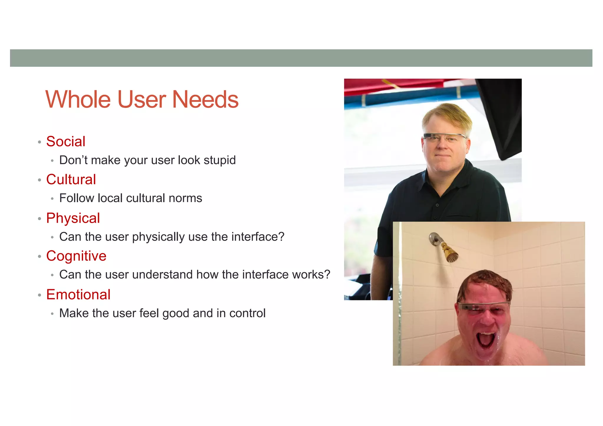 Whole User Needs
• Social
• Don’t make your user look stupid
• Cultural
• Follow local cultural norms
• Physical
• Can the user physically use the interface?
• Cognitive
• Can the user understand how the interface works?
• Emotional
• Make the user feel good and in control
 