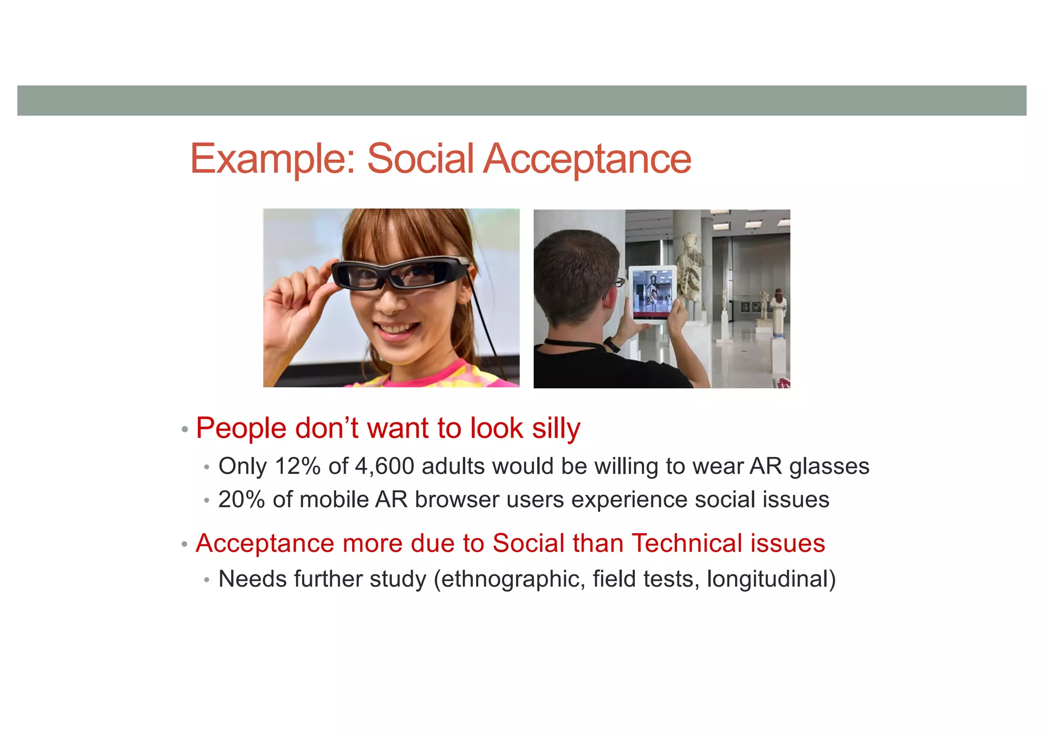 Example: Social Acceptance
• People don’t want to look silly
• Only 12% of 4,600 adults would be willing to wear AR glasses
• 20% of mobile AR browser users experience social issues
• Acceptance more due to Social than Technical issues
• Needs further study (ethnographic, field tests, longitudinal)
 