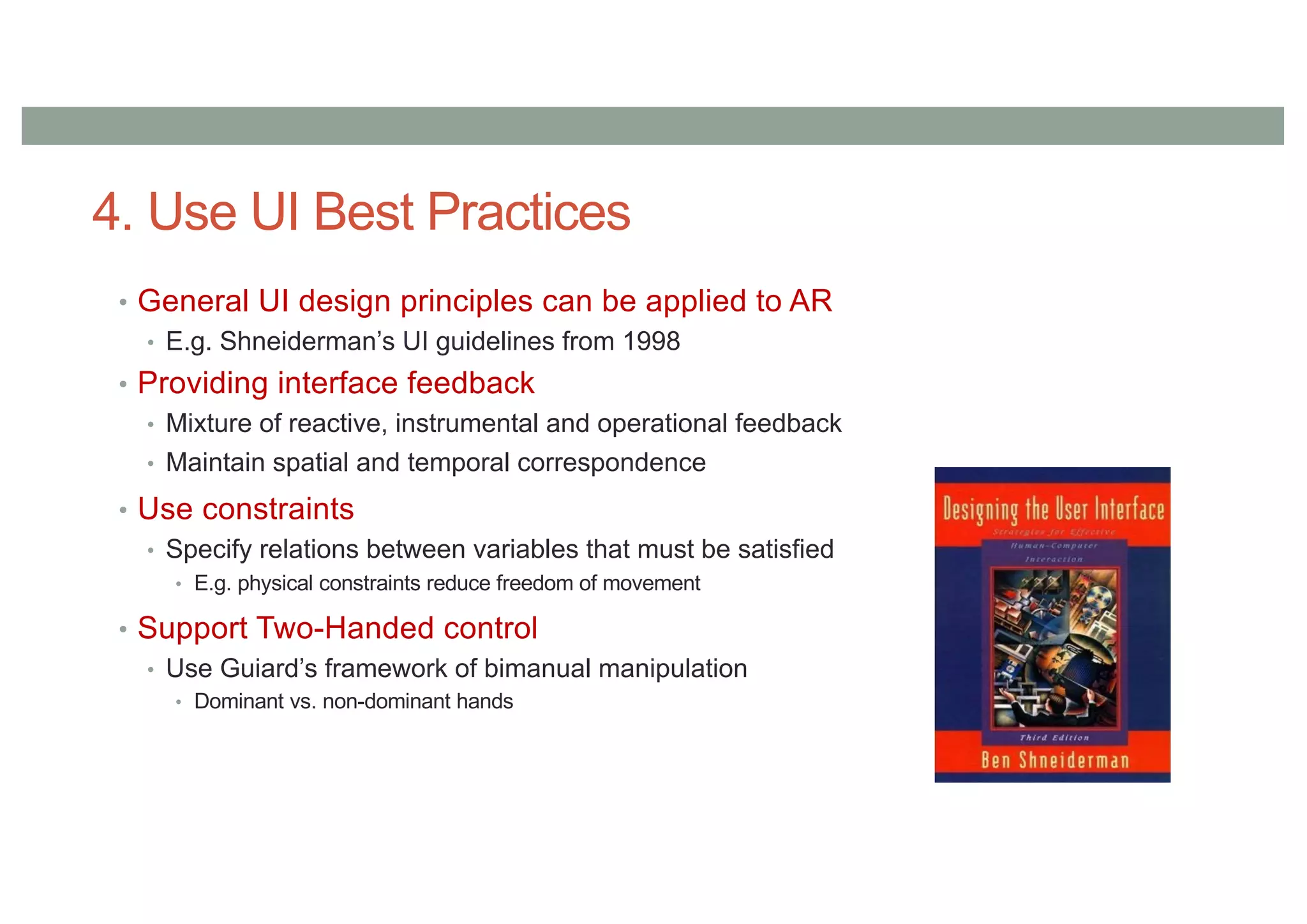 4. Use UI Best Practices
• General UI design principles can be applied to AR
• E.g. Shneiderman’s UI guidelines from 1998
• Providing interface feedback
• Mixture of reactive, instrumental and operational feedback
• Maintain spatial and temporal correspondence
• Use constraints
• Specify relations between variables that must be satisfied
• E.g. physical constraints reduce freedom of movement
• Support Two-Handed control
• Use Guiard’s framework of bimanual manipulation
• Dominant vs. non-dominant hands
 
