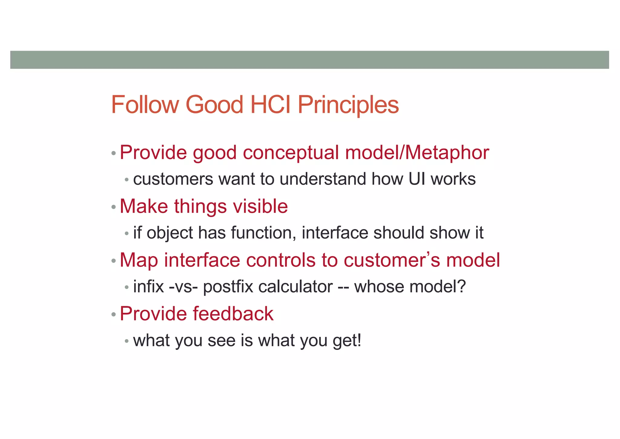 Follow Good HCI Principles
• Provide good conceptual model/Metaphor
• customers want to understand how UI works
• Make things visible
• if object has function, interface should show it
• Map interface controls to customer s model
• infix -vs- postfix calculator -- whose model?
• Provide feedback
• what you see is what you get!
 
