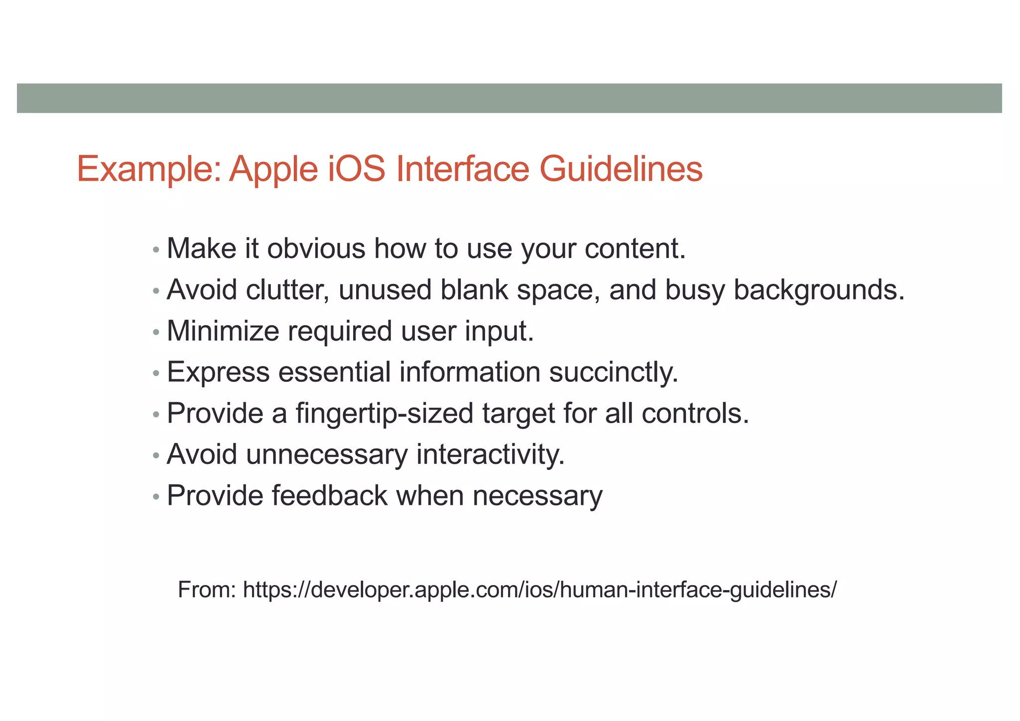 Example: Apple iOS Interface Guidelines
• Make it obvious how to use your content.
• Avoid clutter, unused blank space, and busy backgrounds.
• Minimize required user input.
• Express essential information succinctly.
• Provide a fingertip-sized target for all controls.
• Avoid unnecessary interactivity.
• Provide feedback when necessary
From: https://developer.apple.com/ios/human-interface-guidelines/
 