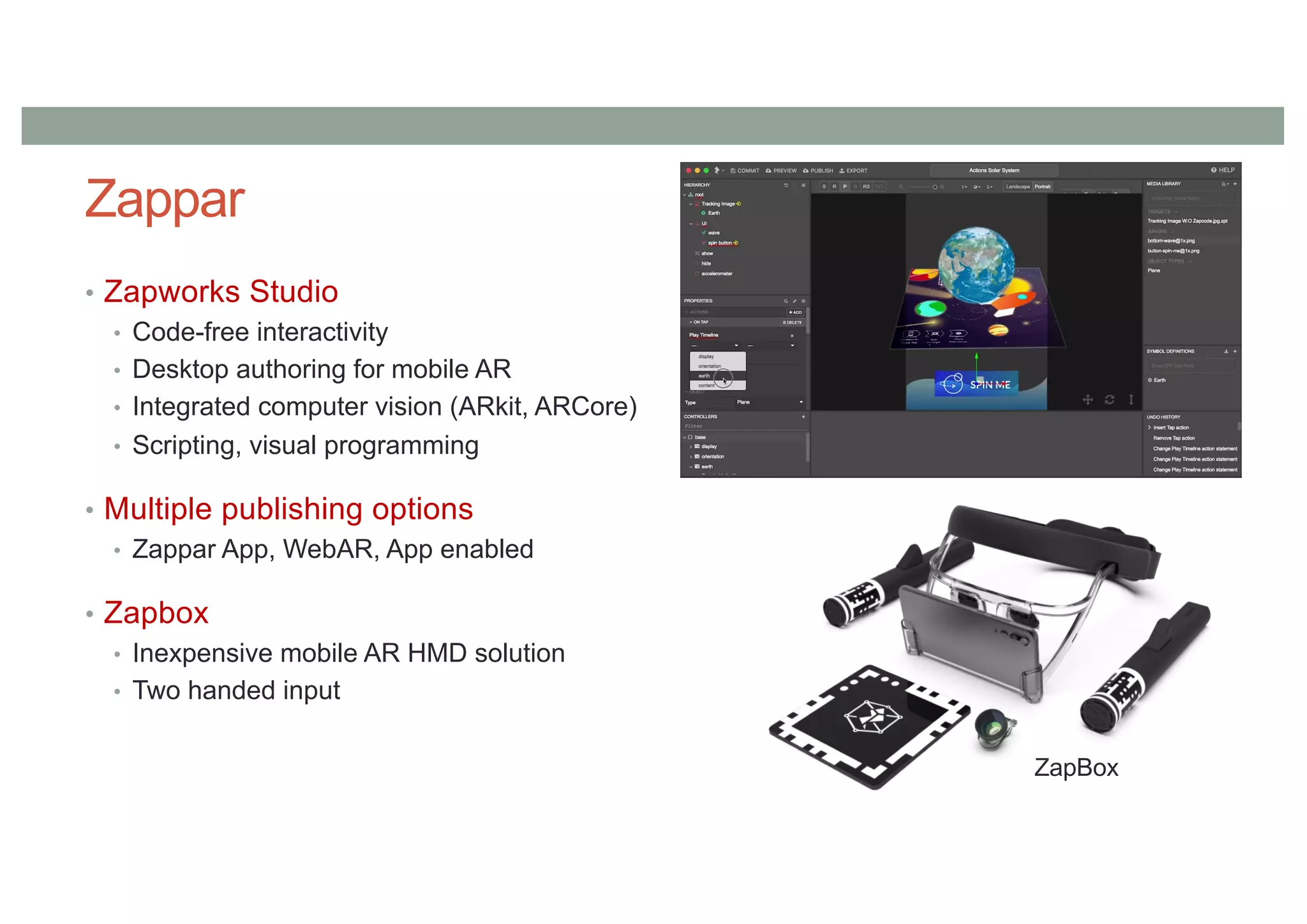Zappar
• Zapworks Studio
• Code-free interactivity
• Desktop authoring for mobile AR
• Integrated computer vision (ARkit, ARCore)
• Scripting, visual programming
• Multiple publishing options
• Zappar App, WebAR, App enabled
• Zapbox
• Inexpensive mobile AR HMD solution
• Two handed input
ZapBox
 