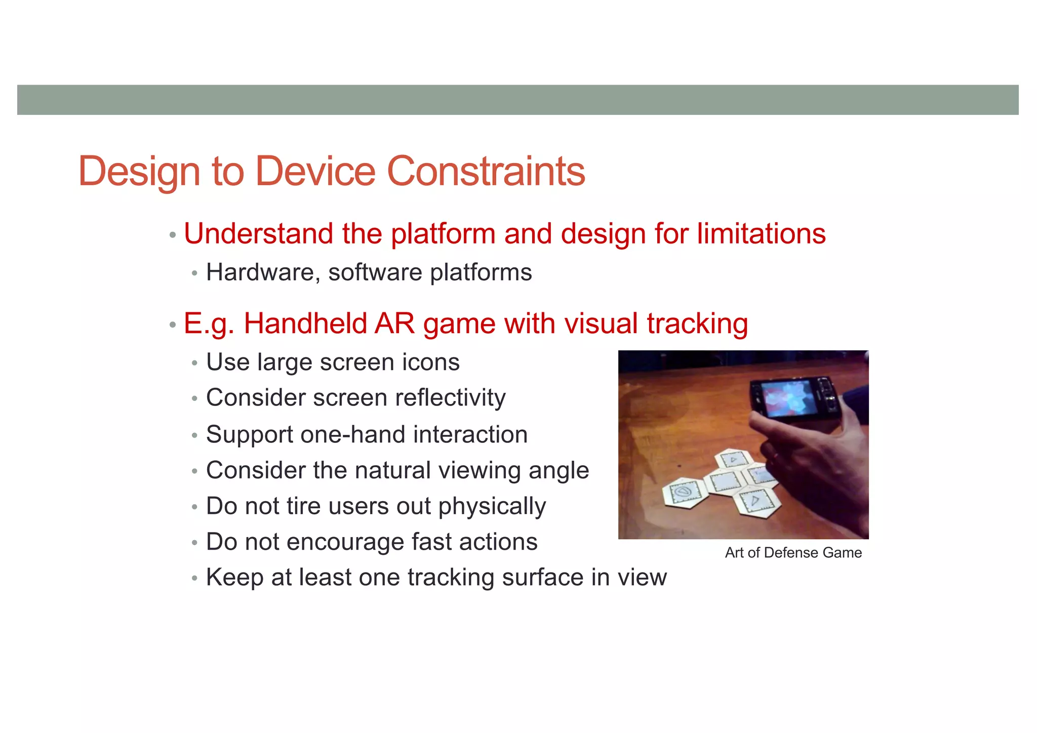 Design to Device Constraints
• Understand the platform and design for limitations
• Hardware, software platforms
• E.g. Handheld AR game with visual tracking
• Use large screen icons
• Consider screen reflectivity
• Support one-hand interaction
• Consider the natural viewing angle
• Do not tire users out physically
• Do not encourage fast actions
• Keep at least one tracking surface in view
Art of Defense Game
 