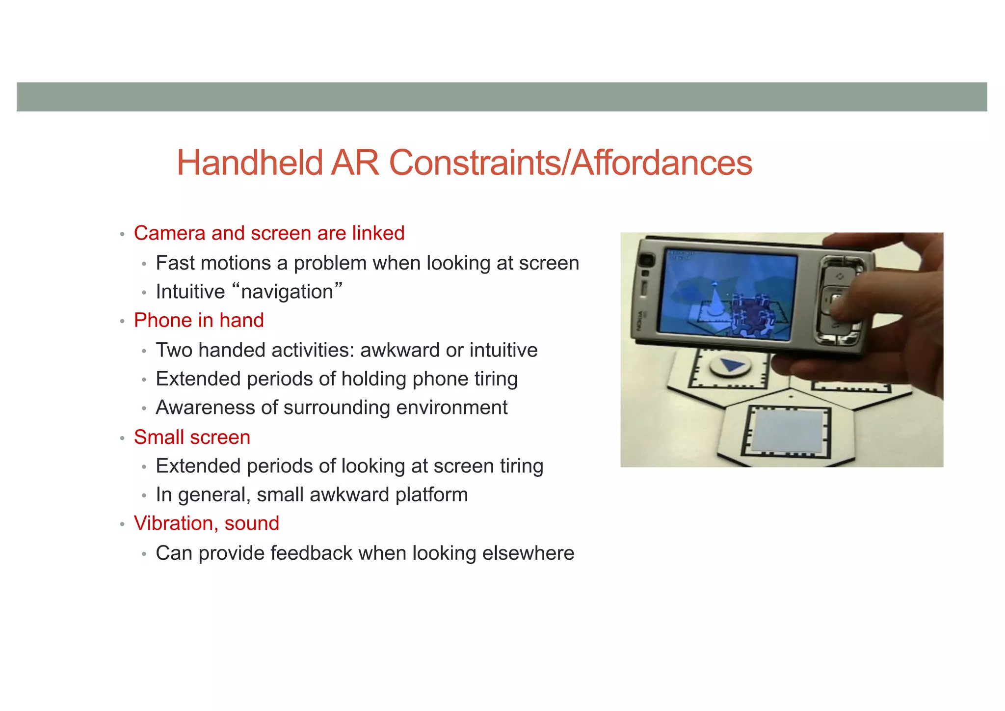 Handheld AR Constraints/Affordances
• Camera and screen are linked
• Fast motions a problem when looking at screen
• Intuitive “navigation”
• Phone in hand
• Two handed activities: awkward or intuitive
• Extended periods of holding phone tiring
• Awareness of surrounding environment
• Small screen
• Extended periods of looking at screen tiring
• In general, small awkward platform
• Vibration, sound
• Can provide feedback when looking elsewhere
 