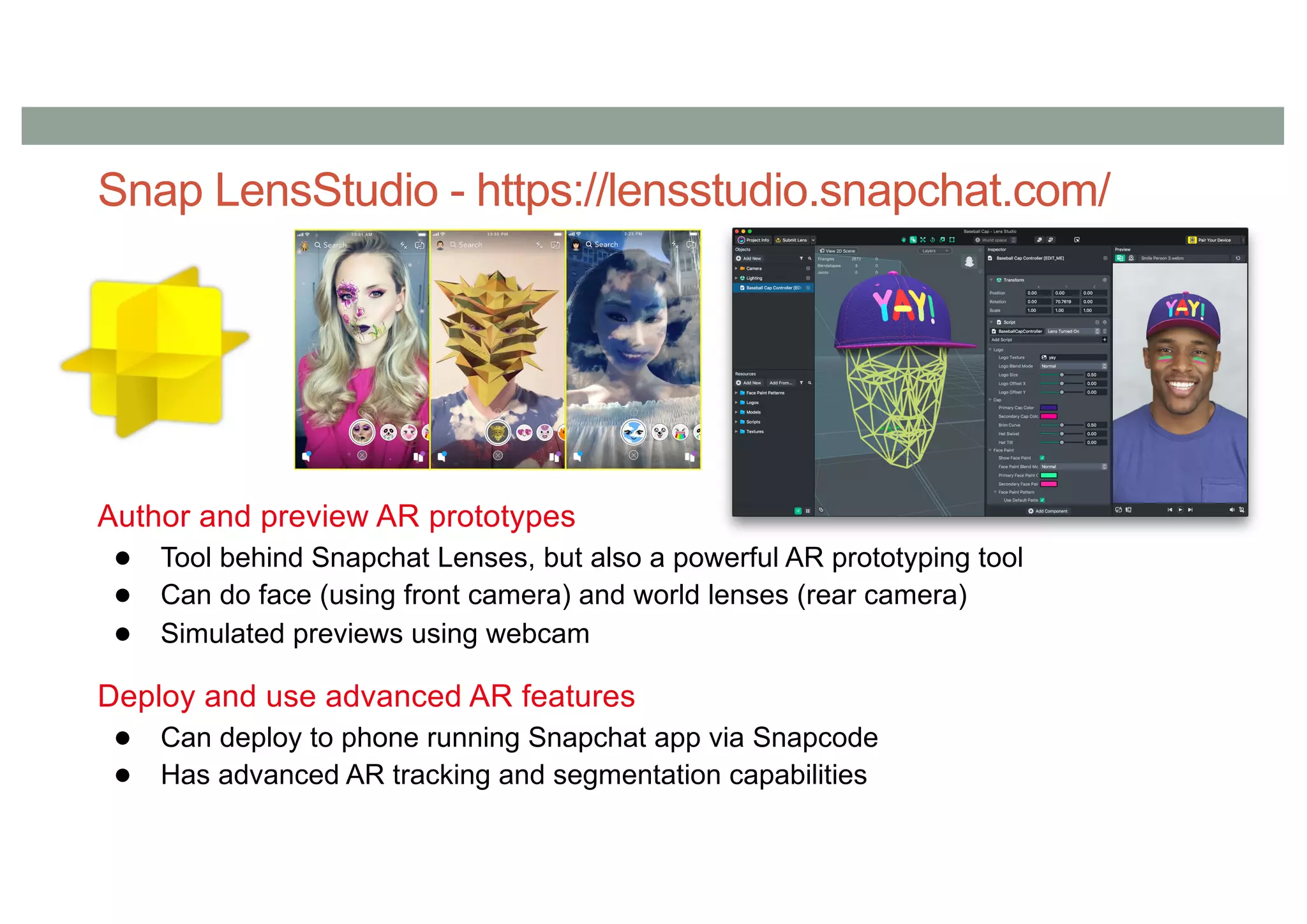 Snap LensStudio - https://lensstudio.snapchat.com/
Author and preview AR prototypes
● Tool behind Snapchat Lenses, but also a powerful AR prototyping tool
● Can do face (using front camera) and world lenses (rear camera)
● Simulated previews using webcam
Deploy and use advanced AR features
● Can deploy to phone running Snapchat app via Snapcode
● Has advanced AR tracking and segmentation capabilities
 