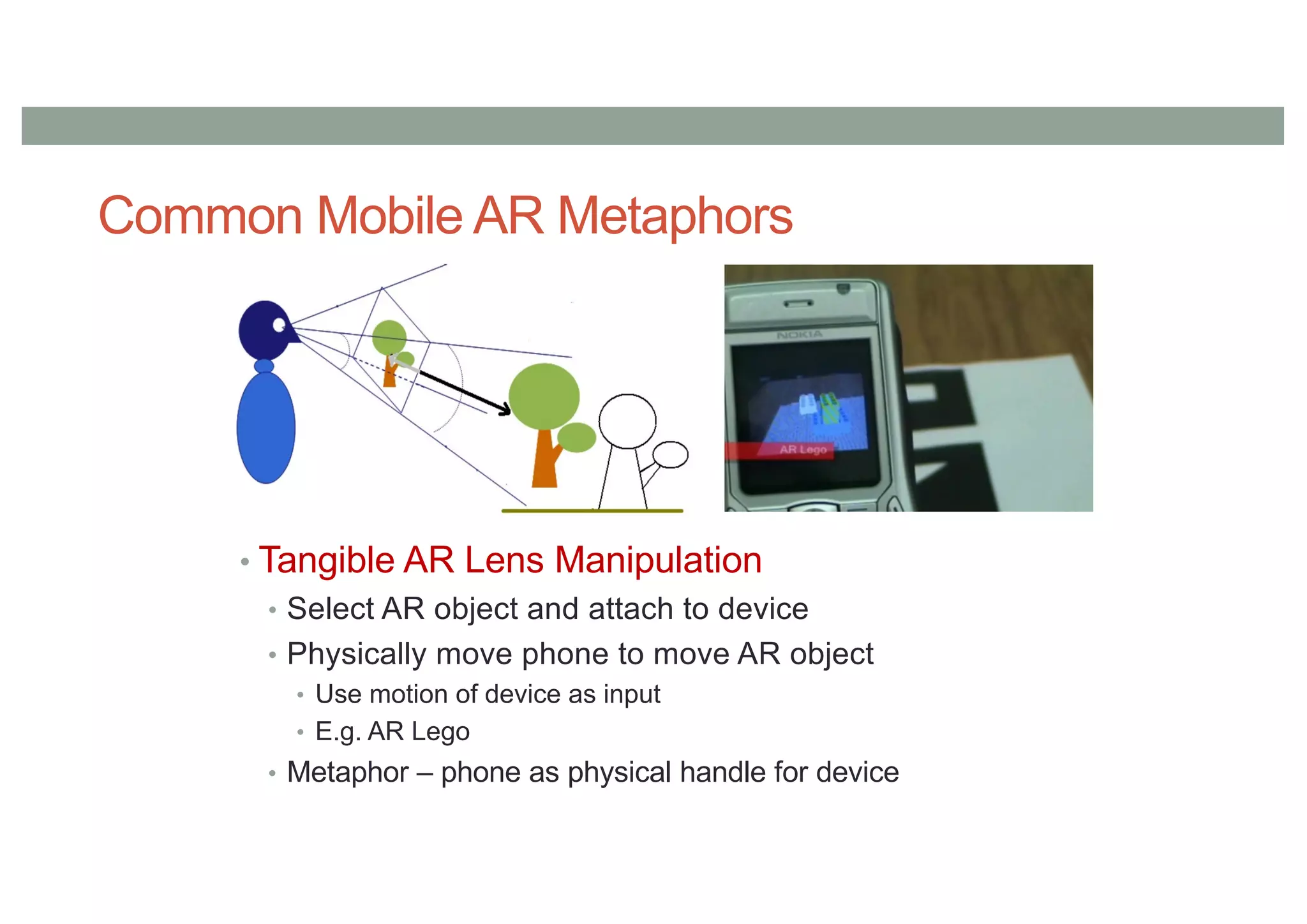 Common Mobile AR Metaphors
• Tangible AR Lens Manipulation
• Select AR object and attach to device
• Physically move phone to move AR object
• Use motion of device as input
• E.g. AR Lego
• Metaphor – phone as physical handle for device
 